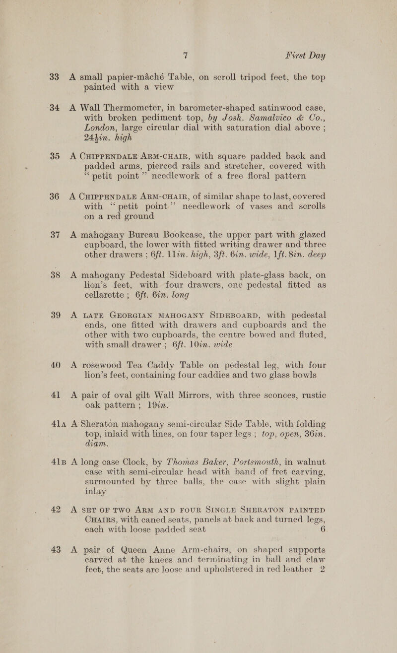 33 A small papier-maché Table, on scroll tripod feet, the top painted with a view 34 A Wall Thermometer, in barometer-shaped satinwood case, with broken pediment top, by Josh. Samalvico &amp; Oo., London, large circular dial with saturation dial above ; 244in. high } 35 A CHIPPENDALE ARM-CHAIR, with square padded back and padded arms, pierced rails and stretcher, covered with “petit point ’’ needlework of a free floral pattern 36 A CHIPPENDALE ARM-CHAIR, of similar shape to last, covered with ‘petit point’ needlework of vases and scrolls on a red ground 37 A mahogany Bureau Bookcase, the upper part with glazed cupboard, the lower with fitted writing drawer and three other drawers ; 6ft. Llin. high, 3ft. 6in. wide, Lft. 8in. deep 38 A mahogany Pedestal Sideboard with plate-glass back, on lion’s feet, with four drawers, one pedestal fitted as cellarette ; 6ft. 6in. long 39 A LATE GEORGIAN MAHOGANY SIDEBOARD, with pedestal ends, one fitted with drawers and cupboards and the other with two cupboards, the centre bowed and fluted, with small drawer ; 6ft. 10wn. wide 40 &lt;A rosewood Tea Caddy Table on pedestal leg, with four lion’s feet, containing four caddies and two glass bowls 41 &lt;A pair of oval gilt Wall Mirrors, with three sconces, rustic oak pattern ; 1920. 414 A Sheraton mahogany semi-circular Side Table, with folding top, inlaid with lines, on four taper legs ; top, open, 36in. diam. 418 A long case Clock, by Thomas Baker, Portsmouth, in walnut case with semi-circular head with band of fret carving, surmounted by three balls, the case with slight plain inlay 42 A seror two ARM AND FOUR SINGLE SHERATON PAINTED CHAIRS, with caned seats, panels at back and turned legs, each with loose padded seat 43 &lt;A pair of Queen Anne Arm-chairs, on shaped supports carved at the knees and terminating in ball and claw feet, the seats are loose and upholstered in red leather 2