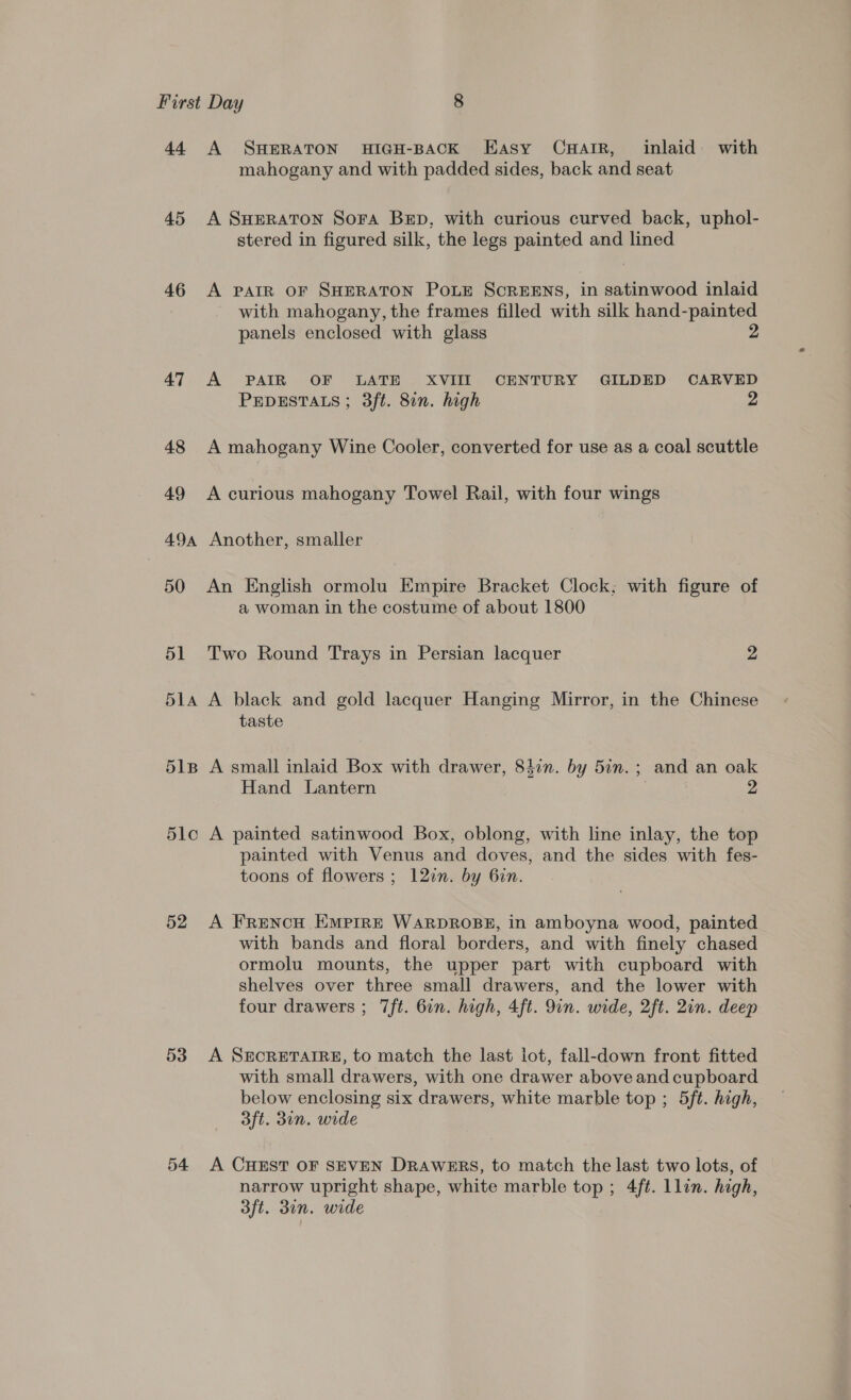 44 A SHERATON HIGH-BACK Hasy CHAIR, inlaid with mahogany and with padded sides, back and seat 45 A SHERATON Sora Bep, with curious curved back, uphol- stered in figured silk, the legs painted and lined 46 &lt;A PAIR OF SHERATON POLE SCREENS, in satinwood inlaid with mahogany, the frames filled with silk hand-painted panels enclosed with glass 2 47 A PAIR OF LATE XVIIIT_ CENTURY GILDED CARVED PEDESTALS; 3ft. 8in. high 25 48 A mahogany Wine Cooler, converted for use as a coal scuttle 49 A curious mahogany Towel Rail, with four wings 49a Another, smaller 50 An English ormolu Empire Bracket Clock; with figure of a woman in the costume of about 1800 51 Two Round Trays in Persian lacquer 2 514 A black and gold lacquer Hanging Mirror, in the Chinese taste 51B A small inlaid Box with drawer, 84in. by 5in.; and an oak Hand Lantern | 2 5lc A painted satinwood Box, oblong, with line inlay, the top painted with Venus and doves, and the sides with fes- toons of flowers ; 12in. by 6in. 52 A FrencH EMPIRE WARDROBE, in amboyna wood, painted with bands and floral borders, and with finely chased ormolu mounts, the upper part with cupboard with shelves over three small drawers, and the lower with four drawers ; 7ft. 6n. high, 4ft. 9in. wide, 2ft. 2in. deep 53 A SECRETAIRE, to match the last lot, fall-down front fitted with small drawers, with one drawer above and cupboard below enclosing six drawers, white marble top ; 5ft. high, 3ft. 3in. wide 54 A CHEST OF SEVEN DRAWERS, to match the last two lots, of narrow upright shape, white marble top; 4ft. llin. high, dft. din. wide