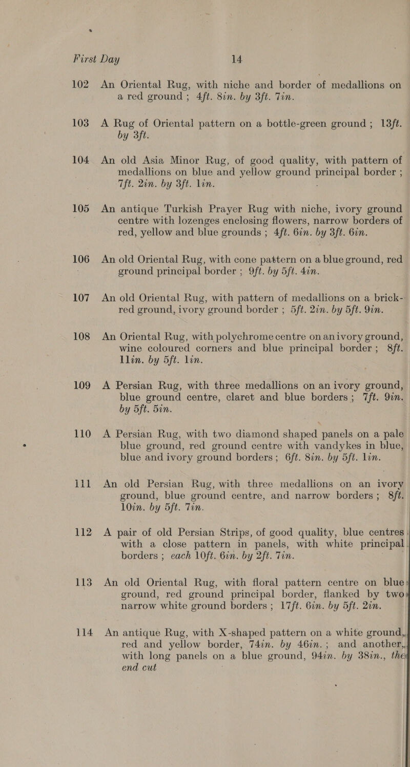 102 103 104 105 106 107 108 109 110 ill 112 113 114 An Oriental Rug, with niche and border of medallions on a red ground; 4ft. 8in. by 3ft. Tin. A Rug of Oriental pattern on a bottle-green ground ; 13ft. by 3ft. An old Asia Minor Rug, of good quality, with pattern of medallions on blue and yellow ground pie border ; Tft. 2on. by 3ft. lin. An antique Turkish Prayer Rug with niche, ivory ground centre with lozenges enclosing flowers, narrow borders of red, yellow and blue grounds ; 4ft. 6on. by 3ft. 6in. An old Oriental Rug, with cone pattern on a blue ground, red ground principal border ; 9ft. by 5ft. 4un. An old Oriental Rug, with pattern of medallions on a brick-: red ground, ivory ground border ; 5ft. 2in. by 5ft. 9in. An Oriental Rug, with polychrome centre on anivory ground, wine coloured corners and blue principal border; 8f¢. Llon. by 5ft. lin. A Persian Rug, with three medallions on an ivory ground, blue ground centre, claret and blue borders; 7ft. Qn. by 5ft. 5in. A Persian Rug, with two diamond shaped panels on a pale blue ground, red ground centre with vandykes in blue, blue and ivory ground borders; 6ft. 8in. by 5ft. lin. An old Persian Rug, with three medallions on an ivory ground, blue ground centre, and narrow borders; 8ft. lOin. by 5ft. Tin. A pair of old Persian Strips, of good quality, blue centres. with a close pattern in panels, with white principal | borders ; each 1Oft. 6in. by 2ft. Tin. An old Oriental Rug, with floral pattern centre on blue: ground, red ground principal border, flanked by two narrow white ground borders ; 17/t. 6in. by 5ft. 2an.   An antique Rug, with X-shaped pattern on a white ground,, red and yellow border, 74in. by 46in.; and another, with long panels on a blue ground, 94in. by 38in., the end cut