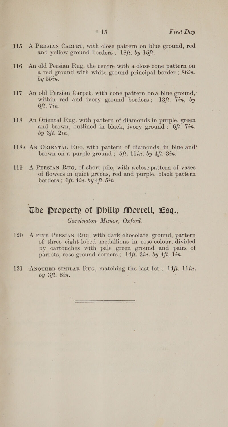 115 A PrERstan CaRpPEtT, with close pattern on blue ground, red and yellow ground borders; 18ft. by L5ft. 116 An old Persian Rug, the centre with a close cone pattern on a red ground with white ground principal border ; 86zn. by 550n. 117 An old Persian Carpet, with cone pattern ona blue ground, : within red and ivory ground borders; 13ft. Tin. by 6ft. Ton. 118 An Oriental Rug, with pattern of diamonds in purple, green and brown, outlined in black, ivory ground; 6ft. Tin. by 3ft. 2in. 1184 AN ORIENTAL RuvG, with pattern of diamonds, in blue and* brown on a purple ground ; 5ft. llin. by 4ft. 30n. 119 A PeErRstan Rue, of short pile, with aclose pattern of vases of flowers in quiet greens, red and purple, black pattern borders ; 6ft. 4in. by 4ft. 5in. The Property of Philip Morrell, Esq., Garsington Manor, Oxford. 120 A Fine PERSIAN Rue, with dark chocolate ground, pattern of three eight-lobed medallions in rose colour, divided by cartouches with pale green ground and pairs of parrots, rose ground corners ; 14ft. 30n. by 4ft. lon. 121 ANOTHER SIMILAR Rua, matching the last lot; 14ft. llon. by 3ft. 8in. . |