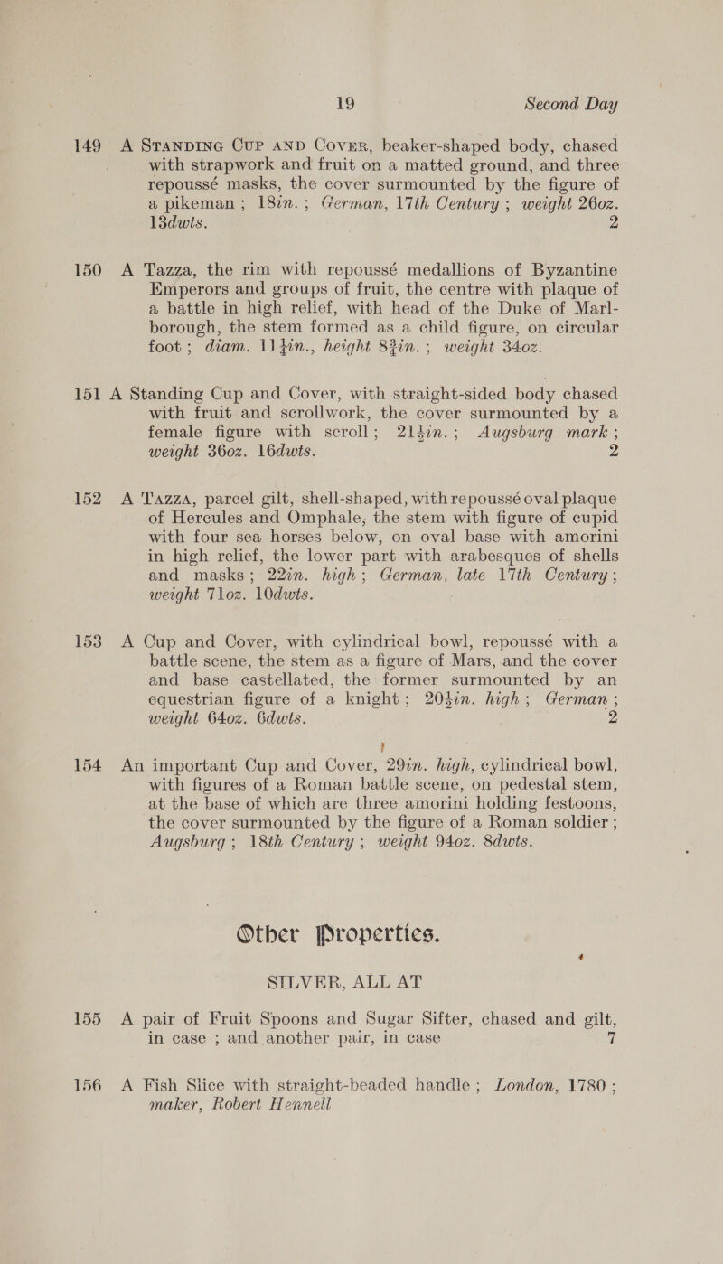 with strapwork and fruit on a matted ground, and three repoussé masks, the cover surmounted by the figure of a pikeman ; 182n.; German, 17th Century ; weight 2602. 13duwts. 2 Emperors and groups of fruit, the centre with plaque of a battle in high relief, with head of the Duke of Marl- borough, the stem formed as a child figure, on circular foot ; diam. \l}in., height 83in.; weight 340z. 153 154 155 156 with fruit and scrollwork, the cover surmounted by a female figure with scroll; 21ldin.; Augsburg mark ; weight 360z. 16dwis. 2 A Tazza, parcel gilt, shell-shaped, with repoussé oval plaque of Hercules and Omphale; the stem with figure of cupid with four sea horses below, on oval base with amorini in high relief, the lower part with arabesques of shells and masks; 222. high; German, late 17th Century ; weight Tloz. 10dwts. A Cup and Cover, with cylindrical bowl, repoussé with a battle scene, the stem as a figure of Mars, and the cover and base castellated, the: former surmounted by an equestrian figure of a knight; 204in. high; German ; weight 640z. 6dwts. 7 ! An important Cup and Cover, 297. high, cylindrical bowl, with figures of a Roman battle scene, on pedestal stem, at the base of which are three amorini holding festoons, ‘the cover surmounted by the figure of a Roman soldier ; Augsburg ; 18th Century ; weight 940z. 8dwts. Other Properties, SILVER, ALL AT A pair of Fruit Spoons and Sugar Sifter, chased and gilt, in case ; and another pair, in case q A Fish Slice with straight-beaded handle ; London, 1780 ; maker, Robert Hennell