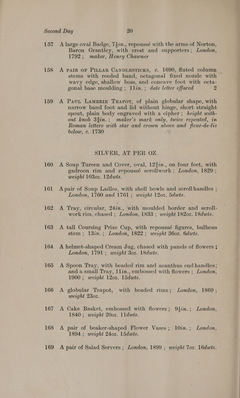 157 158 159 160 161 162 163 164 165 166 167 168 169 A large oval Badge, 74in., repoussé with the arms of Norton, Baron Grantley, with crest and supporters; London, 1792; maker, Henry Chawner A PAIR OF PILLAR CANDLESTICKS, c. 1690, fluted column stems with reeded band, octagonal fixed nozzle with wavy edge, shallow boss, and concave foot with octa- gonal base moulding ; llin.; date letter effaced 2 A Pavut LaAameRI£E Teapot, of plain globular shape, with narrow band foot and lid without hinge, short straight spout, plain body engraved with a cipher; herght with- out knob 32in.; maker’s mark only, twice repeated, in Roman letters with star and crown above and fleur-de-lis below, c. 1730 SILVER, AT PER OZ. A Soup Tureen and Cover, oval, 123in., on four feet, with gadroon rim and repoussé scrollwork ; London, 1829 ; weight 1030z. 12dwts. A pair of Soup Ladles, with shell bowls and scroll handles ; London, 1760 and 1761; weight 120z. 5dwts. A Tray, circular, Q4in.. with moulded border and scroll- work rim, chased ; London, 1833 ; weight 1820z. 18dwts. A tall Coursing Prize Cup, with repoussé figures, bulbous stem; l3en.; London, 1822; weight 3602. 6dwts. A helmet-shaped Cream Jug, chased with panels of flowers ; London, 1791; weeght 30z. 18dwts. A Spoon Tray, with beaded rim and acanthus end handles; and a small Tray, llan., embossed with flowers ; London, 1900 ; werght 120z. 1lddwis. A globular Teapot, with beaded rims; London, 1869 ; weight 2302. A Cake Basket, embossed with flowers; 94in.; London, 1840 ; weight 200z. lldwts. A pair of beaker-shaped Flower Vases; l0in.; London, 1894 ; weight 240z. 1ddwts. A pair of Salad Servers ; London, 1899 ; wesght Toz. 16duts.