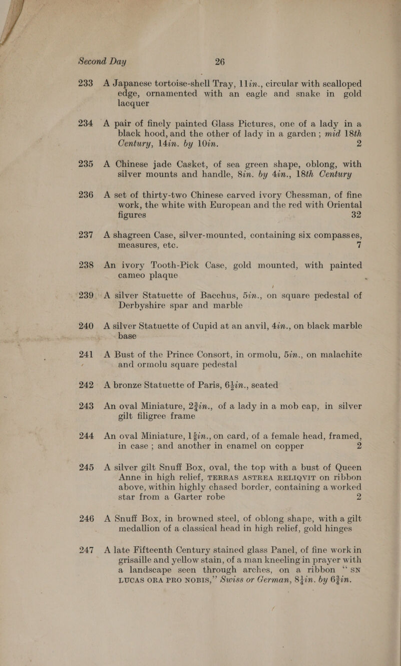  233 234 235 236 237 238 240 241 242 243 244 245 246 247 A Japanese tortoise-shell Tray, 1lin., circular with scalloped edge, ornamented with an eagle and snake in gold lacquer black hood, and the other of lady in a garden; mid 18th Century, 14in. by 10in. 2 A Chinese jade Casket, of sea green shape, oblong, with silver mounts and handle, 8in. by 4in., 18th Century A set of thirty-two Chinese carved ivory Chessman, of fine work, the white with European and the red with Oriental figures 32 A shagreen Case, silver-mounted, containing six compasses, measures, etc. 7 An ivory Tooth-Pick Case, gold mounted, with painted cameo plaque A silver Statuette of Bacchus, 5in., on square pedestal of Derbyshire spar and marble A silver Statuette of Cupid at an anvil, 42n., on black marble base A Bust of the Prince Consort, in ormolu, 5in., on malachite and ormolu square pedestal A bronze Statuette of Paris, 6477., seated An oval Miniature, 227n., of a lady in a mob cap, in silver gilt filigree frame An oval Miniature, 137n., on card, of a female head, framed, in case ; and another in enamel on copper A silver gilt Snuff Box, oval, the top with a bust of Queen ~ Anne in high relief, TERRAS ASTREA RELIQVIT on ribbon above, within highly chased border, containing a worked star from a Garter robe 2 A Snuff Box, in browned steel, of oblong shape, with a gilt medallion of a classical head in high relief, gold hinges A late Fifteenth Century stained glass Panel, of fine work in erisaille and yellow stain, of a man kneeling in prayer with a landscape seen through arches, on a ribbon “ sn LUCAS ORA PRO NOBIS,”’ Swiss or German, 84in. by 6Rin.