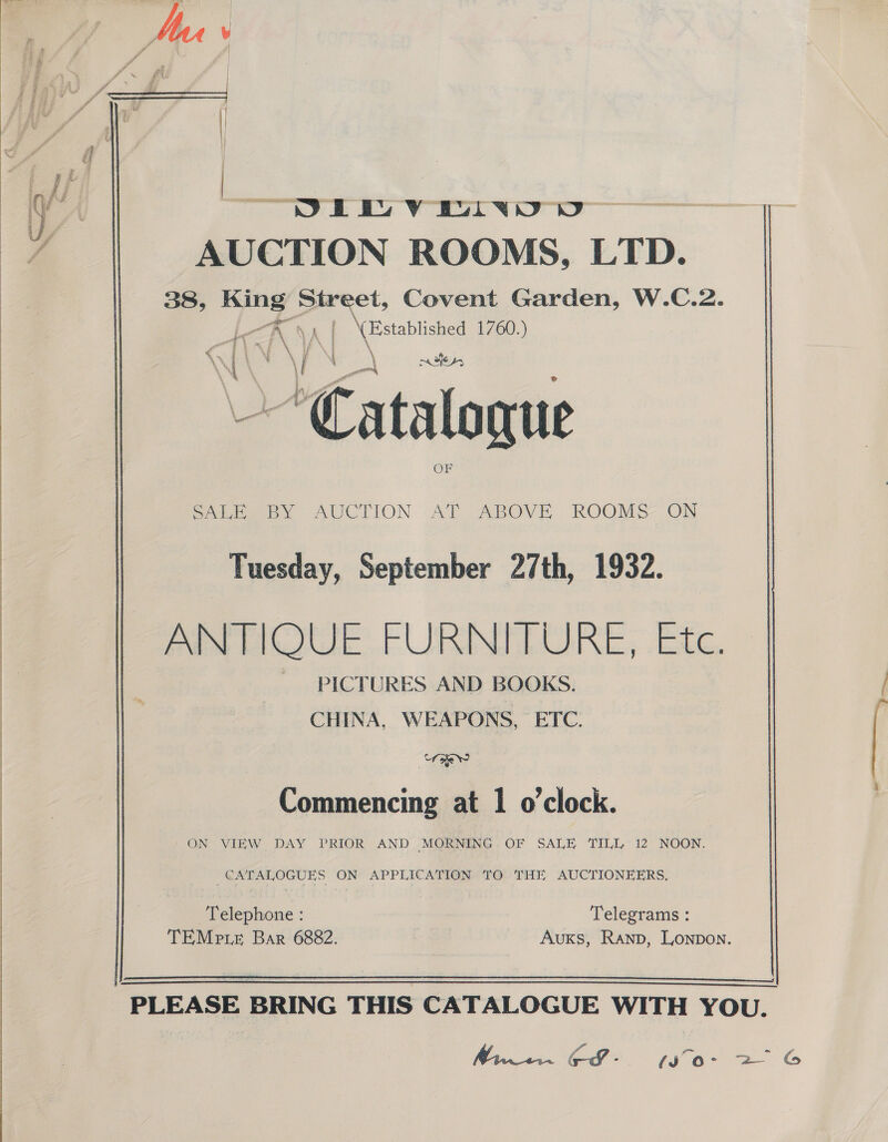   J | we es Vo Oe v4 AUCTION ROOMS, LTD. 38, yee: alt Covent Garden, W.C.2. (A) a 1760.) Catalogue obieeay AUCTION At ABOVE ROOMS ON Tuesday, September 27th, 1932. ANTIQUE FUIBINEDULRE, Bec. PICTURES AND BOOKS. CHINA, WEAPONS, ETC. Bee Commencing at | o'clock. - ON VIEW. DAY PRIOR AND MORNING OF SALE ‘TILL 12 NOON. CATALOGUES ON APPLICATION TO THE AUCTIONEERS. Telephone : Telegrams : TEMe te Bar 6882. Auxs, Ranp, Lonpon.   PLEASE BRING THIS CATALOGUE WITH YOU. Miwwcin CS - (J “o- 2 G eee ee