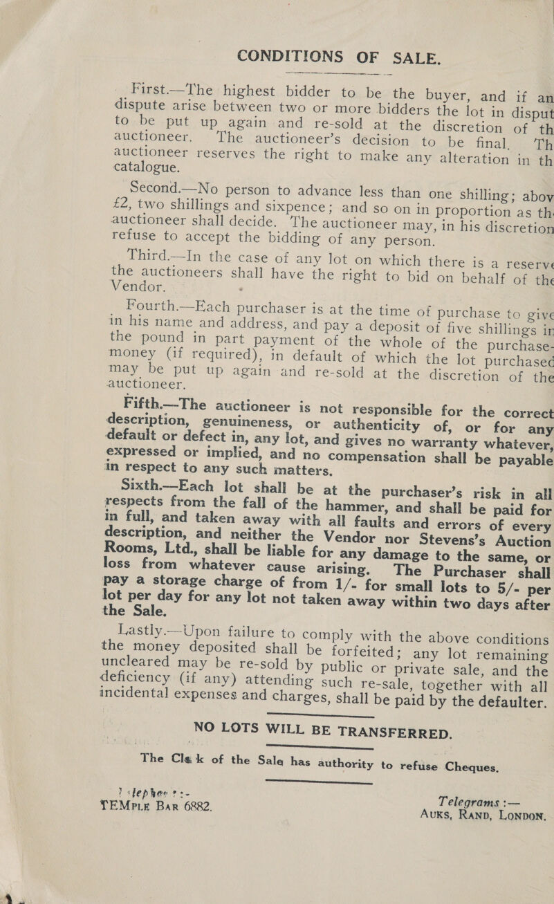 CONDITIONS OF SALE.  First—The highest bidder to be the buyer, and if an dispute arise between two or more bidders the lot in disput to. be put up againand re-sold at the discretion of th auctioneer. The auctioneer’s decision to be final.) a auctioneer reserves the right to make any alteration in th catalogue. Second.—No person to advance less than one shilling; abov £2, two shillings and sixpence; and so on in proportion as th auctioneer shall decide. The auctioneer may, in his discretion refuse to accept the bidding of any person. Third—In the case of any lot on which there is a reser: the auctioneers shall have the right to bid on behalf of the Vendor. Fourth.—Each purchaser is at the time of purchase to give in his name and address, and pay a deposit of five shillings ir the pound in part payment of the whole of the purchase- money (if required), in default of which the lot purchasec¢ may be put up again and re-sold at the discretion of the auctioneer. Fifth.—The auctioneer is not responsible for the correct description, genuineness, or authenticity of, or for any default or defect in, any lot, and gives no warranty whatever, expressed or implied, and no compensation shall be payable im respect to any such matters. | Sixth.—Each lot shall be at the purchaser’s risk in all respects from the fall of the hammer, and shall be paid for in full, and taken away with all faults and errors of every description, and neither the Vendor nor Stevens’s Auction Rooms, Ltd., shall be liable for any damage to the same, or loss from whatever cause arising. The Purchaser shall pay a storage charge of from 1/- for small lots to 5/- per lot per day for any lot not taken away within two days after the Sale. Lastly —Upon failure to comply with the above conditions the money deposited shall be forfeited; any lot remaining uncleared may be re-sold by public or private sale, and the deficiency (if any) attending such re-sale, together with all incidental expenses and charges, shall be paid by the defaulter. Le NO LOTS WILL BE TRANSFERRED. The Clek of the Sale has authority to refuse Cheques, LL STARS ' Jephar ?:- Telegrams :—