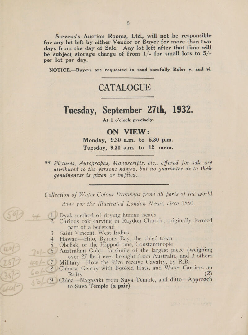 Stevens’s Auction Rooms, Lid., will not be responsible for any lot left by either Vendor or Buyer for more than two days from the day of Sale. Any lot left after that time will be subject storage charge of from 1/- for small lots to 5/- per lot per day. NOTICE.—Buyers are requested to read carefully Rules v. and vi. CATALOGUE Tuesday, September 27th, 1932. At 1 o’clock precisely. ON VIEW: Monday, 9.30 am. to 5.30 p.m. Tuesday, 9.30 a.m. to 12 noon. ** Pictures, Autographs, Manuscripts, etc., offered for sale are attributed to the persons named, but no guarantee as to their genuineness is given or implied.  Collection of Water Colour Drawings from all parts of the world done for the Illustrated London News, circa 1850. 1) Dyak method of drying human heads 2 Curious oak carving in Raydon Church; originally formed part of a bedstead 3 Saint Vincent, West Indies 4 Hawaii—Hilo, Byrons Bay, the chief town 5 Obelisk, or the Hippodrome, Constantinople | &lt;6. Australian Gold—facsimile of the largest piece (weighing . iover 27 lbs.) ever brought from Australia, and 3 others (Z,) Military—How the 93rd receive Cavalry, by R-B. ~8 0Chinese Gentry with Booked Hats, and Water Carriers on or Rafts | (2) 9» China—Nagasaki from Suva Temple, and ditto—Approach to Suva Temple (a pair) 7