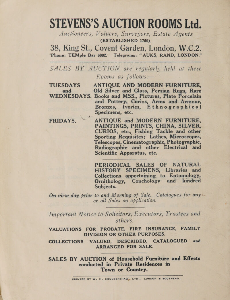 STEVENS’S AUCTION ROOMS Ltd. Auctioneers, Valuers, Surveyors, Estate Agents (ESTABLISHED 1760). 38, King St., Covent Garden, London, W.C.2. Phone: TEMple Bar 6882. Telegrams: “AUKS, RAND, LONDON.” SALES BY* AUE TION are regularly held at these Rooms as follows:— TUESDAYS ANTIQUE AND MODERN FURNITURE, and Old Silver and Glass, Persian Rugs, Rare WEDNESDAYS. Books and MSS., Pictures, Plate Porcelain and Pottery, Curios, Arms and Armour, Bronzes, Ivories, Ethnographical Specimens, etc. | FRIDAYS. ~ ANTIQUE and MODERN FURNITURE, PAINTINGS, PRINTS, CHINA, SILVER, CURIOS, etc., Fishing Tackle and other Sporting Requisites; Lathes, Microscopes, Telescopes, Cinematographic, Photographic, Radiographic and other Electrical and Scientific Apparatus, etc.  PERIODICAL SALES OF NATURAL HISTORY SPECIMENS, Libraries and Collections appertaining to Entomology, Ornithology, Conchology and_ kindred Subjects. : On view day prior to and Morning of Sale. Catalogues for any&gt;. or all Sales on application. Important Notice to Solicitors, E.xecutors, Trustees and others. VALUATIONS FOR PROBATE, FIRE INSURANCE, FAMILY DIVISION OR OTHER PURPOSES. COLLECTIONS VALUED, DESCRIBED, CATALOGUED © and ARRANGED FOR SALE. SALES BY AUCTION of Household Furniture and Effects conducted in Private Residences in Town or Country. PRINTED BY W. H. HOULDERSHAW, LTD., LONDON &amp; SOUTHEND.