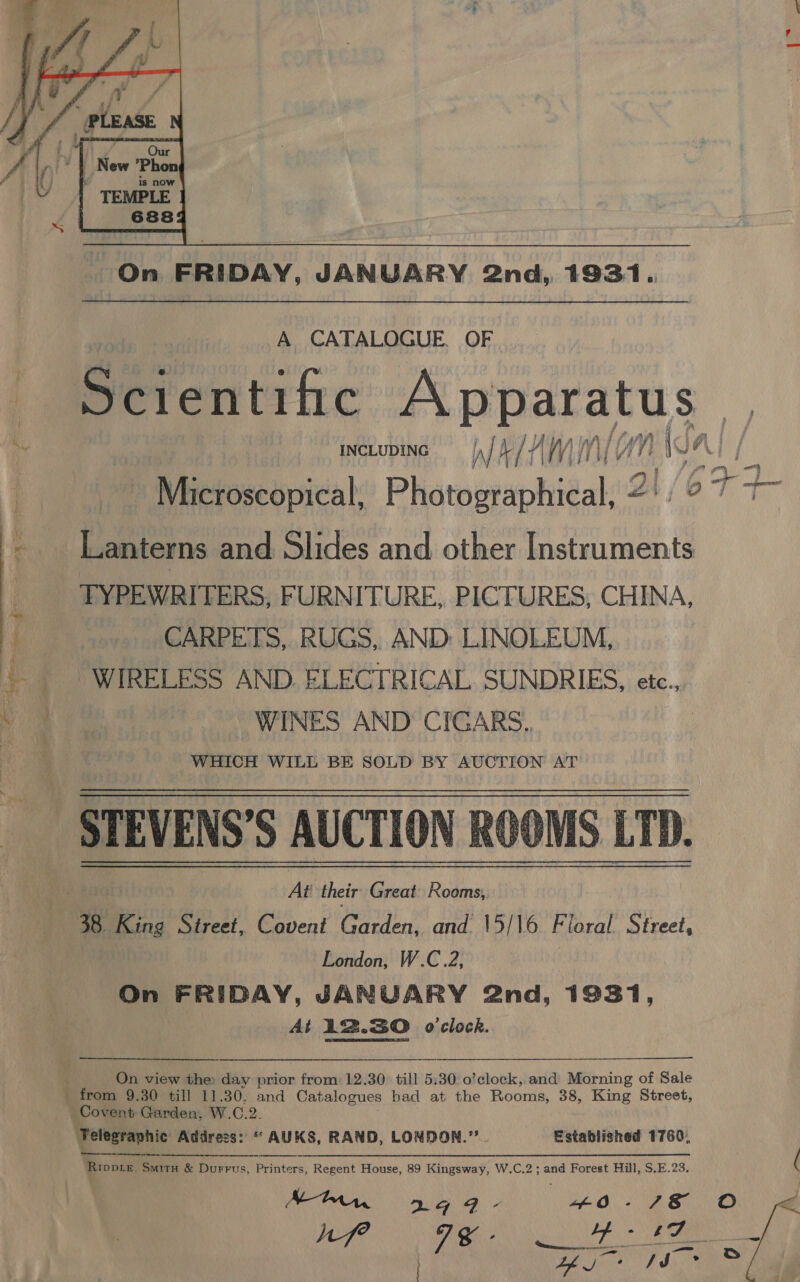  A CATALOGUE. OF Scientific A pparatus INCLUDING IN) Me /f Afy) Wn WA. NAA, : Microscopical, Photographical, 2': ° Lanterns and Slides and other Instruments TYPEWRITERS, FURNITURE, PICTURES, CHINA, CARPETS, RUGS, AND: LINOLEUM, WIRELESS AND. ELECTRICAL SUNDRIES, etc., WINES AND CIGARS. | WHICH WILL BE SOLD BY AUCTION AT STEVENS'S AUCTION ROOMS LTD. At their Great: Rooms, 38. King Street, Covent ects oe and 15/16 Floral Street, London, W.C.2, On FRIDAY, JANUARY 2nd, 1931, | At 12.30 o'clock.  On view the: day prior from: 12.30 “till 5:30 o’clock, and Morning of Sale from 9.30 till 11.30, and Catalogues had at the Rooms, 38, King Street, Covent Garden, W.C.2. ‘Telegraphic Address: * AUKS, RAND, LONDON.’’.. Established 1760, ‘Rippie. Smitu &amp; Durrus, Printers, Regent House, 89 Kingsway, W.C.2 ; and Forest Hill, S.E.23. nf? 2 ne es a re OE Zhj /J