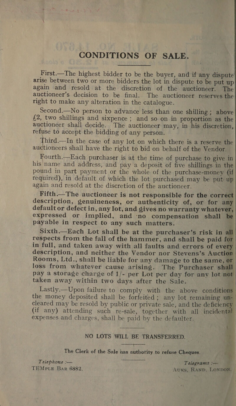 CONDITIONS OF SALE. First.—The highest bidder to be the buyer, and if any dispute arise between two or more bidders the lot in dispute to be put up again and resold at the discretion of the auctioneer, The auctioneer’s decision to be final. The auctioneer reserves the right to make any alteration in the catalogue. Second.—No person to advance less than one shilling ; above £2, two shillings and sixpence ; and so on in proportion as the auctioneer shall decide. The auctioneer may, in his discretion, refuse to accept the bidding of any person. Third.—In the case of any lot on which there is a reserve the auctioneers shall have the right to bid on behalf of the Vendor. Fourth.—Each purchaser is at the time of purchase to give in his name and address, and pay a deposit of five shillings in the pound in part payment or the whole of the purchase-money (if required), in default of which the lot purchased may be put up again and resold at the discretion of the auctioneer. . Fifth—The auctioneer is not responsible for the correct description, genuineness, or authenticity of, or for any default or defect in, any lot, and gives no warranty whatever, expressed or implied, and ‘no compensation shall be payable in respect to any such matters. Sixth.—Each Lot shall be at the purchaser’s risk in i respects from the fall of the hammer, and shall be paid for in full, and taken away with all faults and errors of every description, and neither the Vendor nor Stevens’s Auction Rooms, Ltd., shall be liable for any damage to the same, or loss from whatever cause arising. The Purchaser shall pay a storage charge of 1/- per Lot per day for any lot not taken away within two days after the Sale. Lastly.—Upon failure to comply with the above conditions | the money deposited shall be forfeited ; any lot remaining un- cleared may be resold by public or private sale, and the deficiency (if any) attending such re-sale, together with all incidental expenses and charges, shall be paid by the defaulter. : NO LOTS WILL BE TRANSFERRED. t   The Clerk of the Sale has authotity to refuse Cheques. 74 Telephone :-— Telegrams :— TEMPLE Bar 6882. Auxs, RAND, LONDON. 