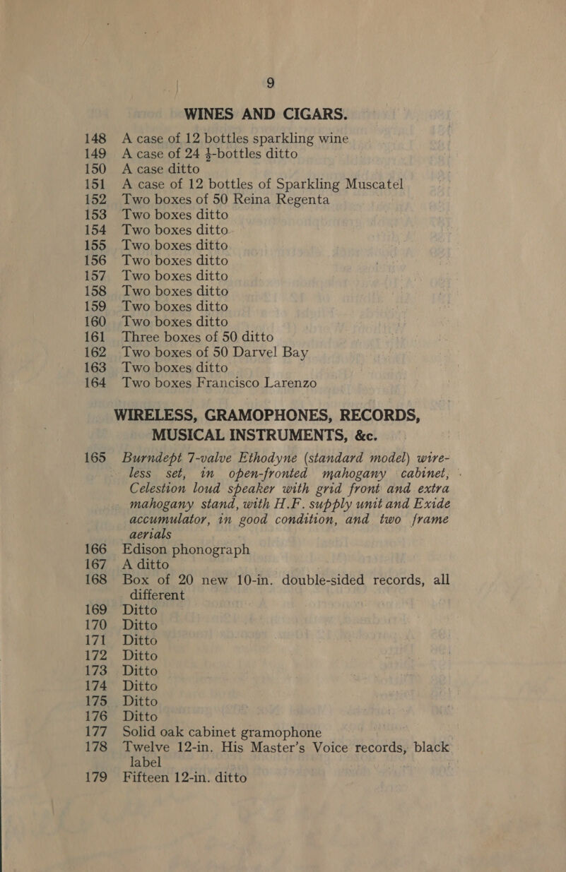 148 149 150 151 152 153 154 155 156 157 158 159 160 161 162 163 164 165 166 167 168 169 170 171 172 173 174 175 176 177 178 179 9 WINES AND CIGARS. A case of 12 bottles sparkling wine A case of 24 4-bottles ditto A case ditto A case of 12 bottles of Sparkling Muscatel Two boxes of 50 Reina Regenta Two boxes ditto Two boxes ditto Two boxes ditto Two boxes ditto Two boxes ditto Two boxes ditto Two boxes ditto Two boxes ditto Three boxes of 50 ditto Two boxes of 50 Darvel Bay Two boxes ditto Two boxes Francisco Larenzo MUSICAL INSTRUMENTS, &amp;c. Burndept 7-valve Ethodyne (standard model) wire- less set, in open-fronted mahogany cabinet, : Celestion loud speaker with grid front and extra accumulator, in good condition, and two frame aerials Edison phonograph A ditto Box of 20 new 10-in. double-sided records, all different Ditto Ditto Ditto Ditto Ditto Ditto Ditto Solid oak cabinet gramophone Twelve 12-in. His Master’s Voice records, bla label Fifteen 12-in. ditto