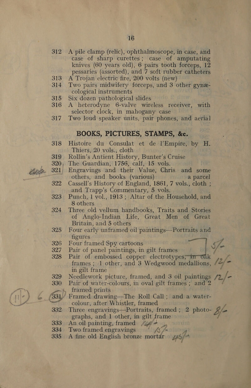 312 A pile clamp (relic), ophthalmoscope, in case, and case of sharp curettes; case of amputating knives (60 years old), 6 pairs tooth forceps, 12 pessaries (assorted), and 7 soft rubber catheters A Trojan electric fire, 200 volts (new) Two pairs midwifery forceps, and 3 other gyne- cological instruments : Six dozen pathological slides A heterodyne 6-valve wireless receiver, with selector clock, in mahogany case ee Two loud speaker units, pair phones, and aerial BOOKS, PICTURES, STAMPS, &amp;c. Histoire du Consulat et de l’Empire, by ae Thiers, 20 vols., cloth Rollin’s Antient History, Bunter’s Cruise others, and. books (various) a parcel Cassell’s History of England, 1861, 7 vols., cloth ; and Trapp’s Commentary, 5 vols. Punch, 1 vol., 1913; Altar of the Household, ca 8 others of Anglo-Indian Life, Great Men of Great Britain, and 5 others Four early unframed oil paintings—Portraits « and figures Four framed Spy cattoonig ae < f- Pair of panel paintings, in gilt frames Pair of embossed copper electrotypes; “ts 2 f frames ; 1 other, and 3 Wedgwood medallions, /#y ™ in gilt frame / Needlework picture, framed, and 3 oil paintings /2. jo Pair of water-colours, in oval gilt frames ; and 2 : framed prints colour, after Whistler, framed Three engravings—Portraits, framed ; 2 photo- $f graphs, and 1 other, in gilt frame An oil painting, framed lige, Two framed engravings ShiXxs malay A fine old English bronze mortar PTY has