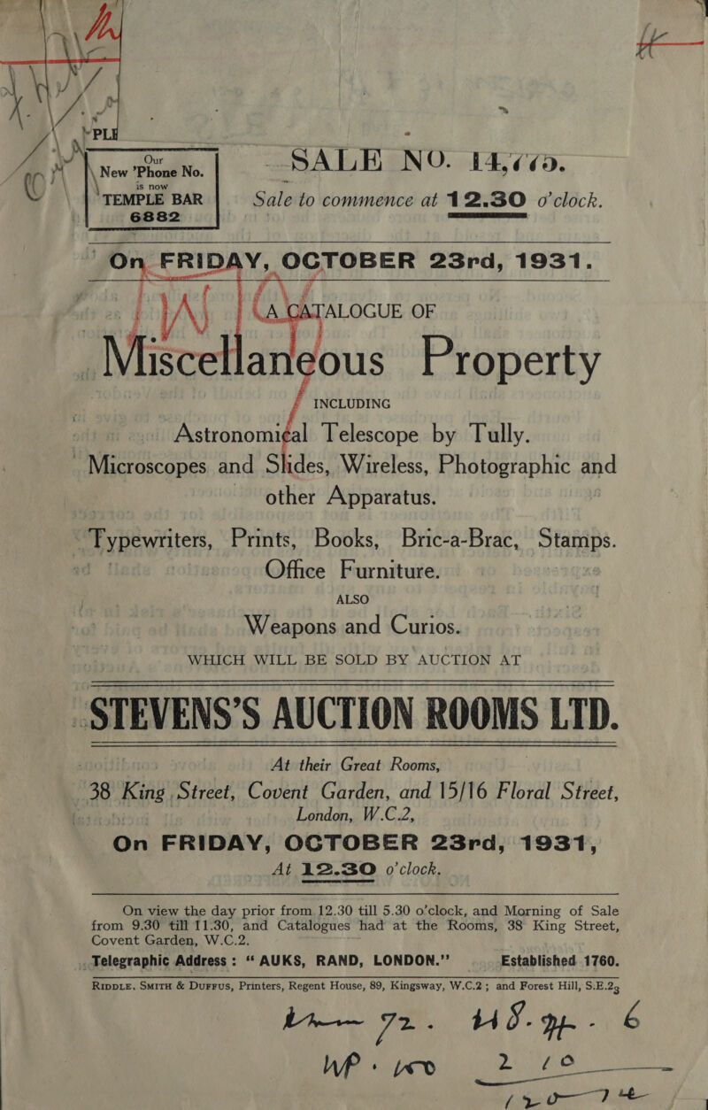 ™ SALE NO. 14,¢¢.   Our \ New *Phone No. ‘TEMPLE BAR Sale to commence at 12.30 o'clock.  leous Property ~ INCLUDING aly  Astronomi¢al Telescope by Tully. ~ Microscopes and Slides, Wireless, pmabeaara Pte and other Apparatus. RB yituitites, Prints, Books, Bric-a-Brac, Stamps. ad | | Office Furniture. bes ALSO Weapons and Curios. WHICH WILL BE SOLD BY AUCTION AT _STEVENS’S AUCTION ROOMS LTD. At their Great Rooms, 8 King Street, Covent Garden, and 15/16 Floral Street, hes | London, W.C.2, On FRIDAY, OCTOBER 23rd, 1931, At 12.30 o'clock. On view the day prior from 12.30 till 5.30 o’clock, and Morning of Sale from 9.30 till 11:30, and Catalogues: had at the Rooms, 38° King Street, Covent Garden, W.C.2. . Telegraphic Address : ‘“AUKS, RAND, LONDON.”’ . Established 1760. RippL£, SmitH &amp; Durrus, Printers, Regent House, 89, Kingsway, W.C.2; and Forest Hill, S.E.23 bh TE HS. pp - é TO amma Ns