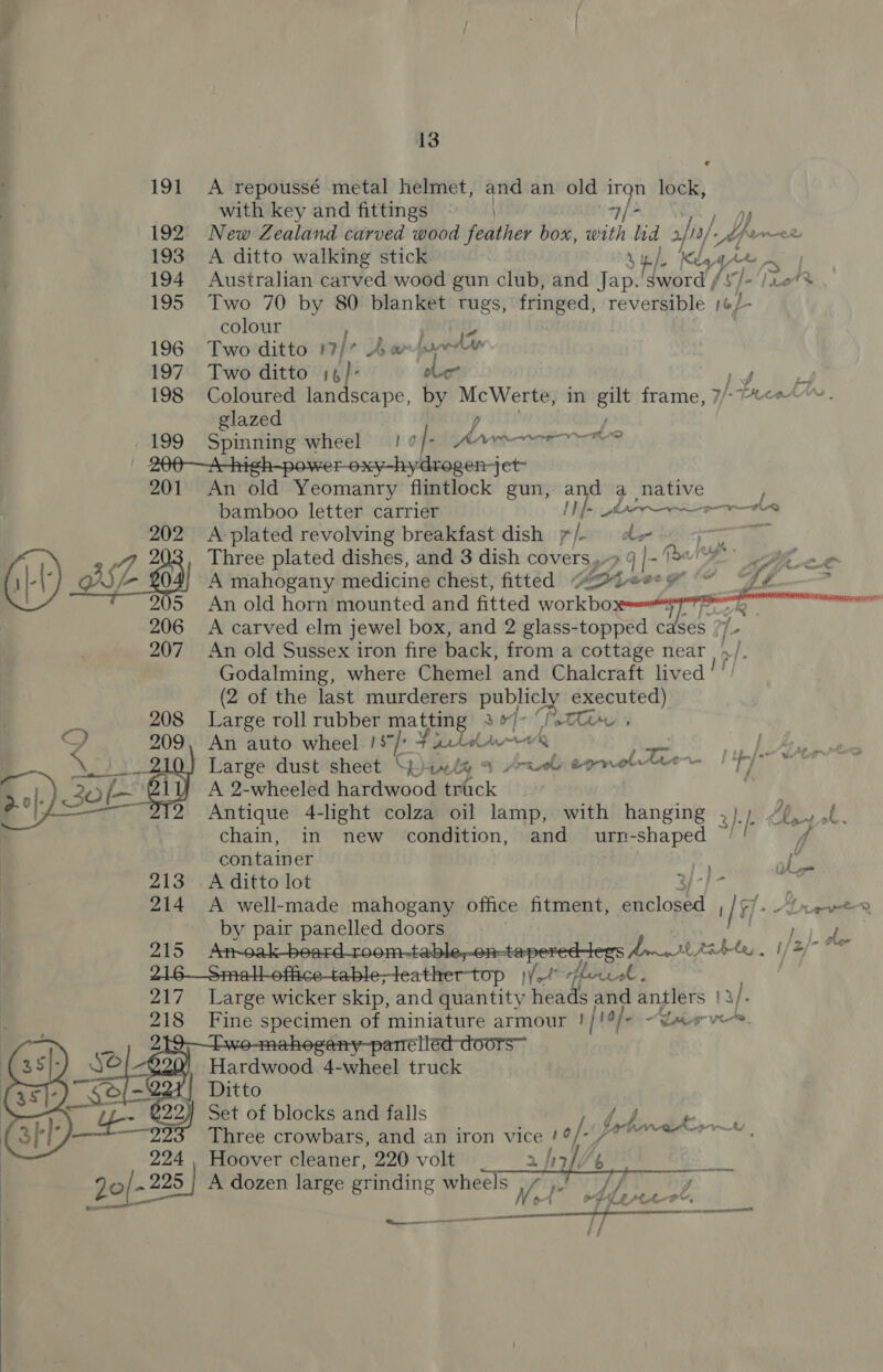  © 191 &lt;A repoussé metal helmet, and an old iron lock, with key and fittings © | -)/ + i 192 New Zealand carved wood feather box, with hd 2. hs/ bn Armee 193 A ditto walking stick Sy Kida, ym 194 Australian carved wood gun club, and Jap. Bs fs ]-'Tret 195 Two 70 by 80 blanket tugs, fringed, reversible 1ep- colour 196 Two ditto nf As we luda 197. Two ditto 14 ole Ld i 198 Coloured lan scape, by McWerte, in gilt frame, 7/- Preah | glazed lj . 199 Spinning wheel le |- AMARA AD roxy-hydrogen-jet 201 An old Yeomanry flintlock gun, and a native F bamboo letter carrier [}f- or AAD  202 A-plated revolving breakfast dish 7/- de 9 (1) VA 403) Three plated dishes, and 3 dish covers, 9 |- (are A mahogany medicine chest, fitted “2Lee: #” go) An old horn mounted and fitted workbo or Q 206 &lt;A carved elm jewel box, and 2 glass-topped c Ses. /- 207 An old Sussex iron fire back, from a cottage near 4 &gt;| Godalming, where Chemel and Chalcraft lived (2 of the last murderers pay executed) 208 Large roll rubber matting 3o]° (ti 9D 209, An auto wheel 13/- 4 aclelwe’ — ADI Large dust sheet Sp “4. &amp;% a prs epnoltre ae te i 2-0]. 30 [—_ A 2-wheeled hardwood trick | Antique 4-light colza oil lamp, with hanging 3). |: chain, in new condition, and urn- Sa container ol. 213 A ditto lot 214 &lt;A well-made mahogany office fitment, eloand afd b alr fueled OC 215 =? A Bs a able apere formr at Ri bles , i/2/- a 218. \Seaalbettica table ieatber-top were A Le. 217 Large wicker skip, and quantity rd and antlers | a). 218 Fine specimen of miniature armour p/1¢ 6 “Lirve. : élled-doors™ Hardwood 4-wheel truck (351) _s¢ 221! Ditto ‘S - 2 Set of blocks and falls Three crowbars, and an iron vice po/-\} 224 . Hoover cleaner, 220 volt Lp Jo/- 225 | A dozen large grinding wheels Vo rik 4 WY, sna ya 1 OR      4 bbe cdkier = y  AT a j if