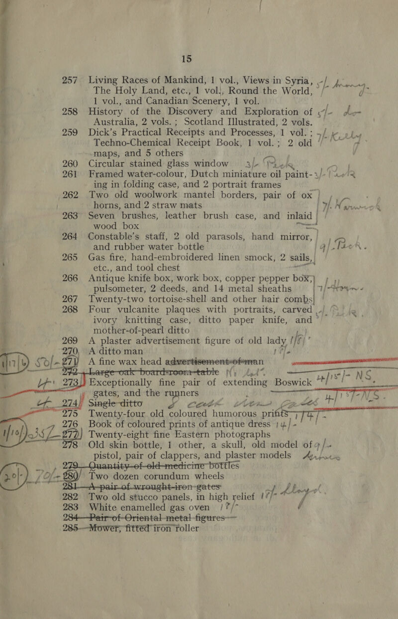 ir7/&amp; sd rn eH “55 276 Bt ae 282 283   15 Living Races of Mankind, 1 vol., Views in Syria, sf ys 4, The Holy Land, etc., 1 voll, Round the World, © 1 vol., and Canadian Scenery, 1 vol. History of the Discovery and Exploration of P har Australia, 2 vols. ; Scotland Illustrated, 2 vols. Dick’s Practical Receipts and Processes, 1 vol. ; ~/ Techno-Chemical Receipt Book, 1 vol.; 2 old ‘ maps, and 5 others ps Circular stained glass window _aj- “I. or. Framed watercolour, Ditch miniature oil paint-+)- 2/2 ing in folding case, and 2 portrait frames Two old woolwork mantel borders, pair of ox | bs t Oe | Seven brushes, leather brush case, and inlaid | wood box epcon Constable’s staff, 2 old parasols, hand mirror, | Gas fite, hand-embroidered linen smock, 2 sails, eLc., and tool chest Antique knife box, work box, copper pepper box; 1 pa pulsometer, 2 deeds, and 14 metal sheaths 1) “Fey ¢ Twenty-two tortoise-shell and other hair bats | Four vulcanite plaques with portraits, carved ,, ivory knitting case, ditto paper knife, and ° mother-of-pearl ditto A plaster advertisement figure of old a f ak A ditto man |» , Na Gt7 7 gfe] NG Exceptionally fine pair of extending Boswick mi a dae gates, and the runners | ; Terre oa : Single-ditto yr Cathe wltr nH“ 5 Twenty-four old coloured banieniee prifits&gt; Book of coloured prints of antique dress 1y.) - Twenty-eight fine Eastern photographs Old skin bottle, 1 other, a skull, old model of 4 / pistol, pair of clappers, and plaster models a} bee rcine” bottles Two dozen corundum wheels Fought-iren-gates: ri 9s OF of Two old stucco panels, in high velett 1¥}- f White enamelled gas oven /?/* -   