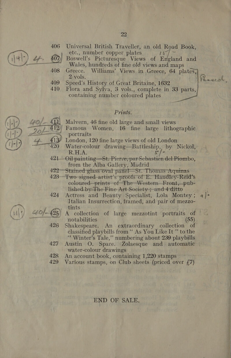 me! | Universal British Traveller, an old Road Book, etc., number copper plates BY Boswell’s Picturesque Views of England and Wales, hundreds of fine old views and maps Greece. Williams’ Views in Greece, 64 plates,} 2 vols. , Coe Py | Speed’s History of Great Britaine, 1632 | Flora and Sylva, 3 vols., complete in 33 aoe. containing number coloured plates Prints. Malvern, 46 fine old large and small views portraits Water-colour aaah i Piece “by Nickol}* :-3 RAMA: dui’ from the Alba Gallery, Madrid 423 424 coloured—prints~ of “fheWestern--Front,..pub- lished. by-The-Fine Art-Society-;~and-4 ditto Yat Actress and Beauty Specialist, Lola Montey; 4}- Italian Insurrection, framed, and pair of mezzo- tints notabilities (55) Shakespeare. An extraordinary collection of classified playbills from “‘ As You Like It ’”’ to the ‘“‘ Winter’s Tale,’ numbering about 239 playbills Austin O. Spare. Zolaesque and automatic water-colour drawings | An account book, containing 1,220 stamps ~~ Various stamps, on Club sheets (priced over £7) END OF SALE,