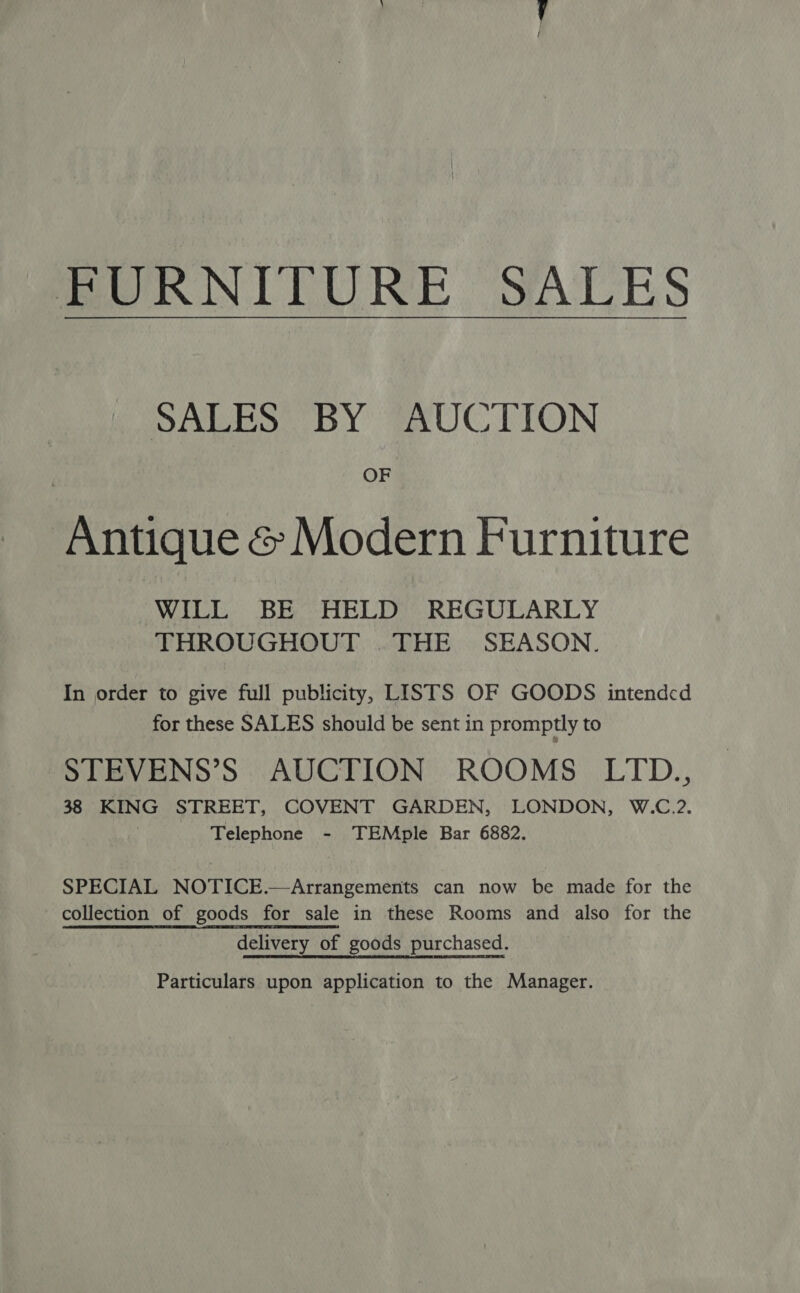 FURNITURE SALES SALES BY AUCTION OF Antique &amp; Modern Furniture WILL BE HELD REGULARLY THROUGHOUT .THE SEASON. In order to give full publicity, LISTS OF GOODS intended for these SALES should be sent in promptly to STEVENS’S AUCTION ROOMS LITD., 38 KING STREET, COVENT GARDEN, LONDON, W.C.2. Telephone - TEMple Bar 6882. SPECIAL NOTICE.—Arrangements can now be made for the collection of goods for sale in these Rooms and also for the delivery of goods purchased. Particulars upon application to the Manager.