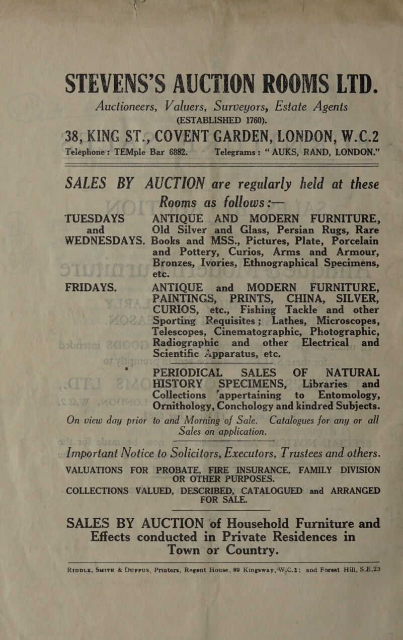  STEVENS’S AUCTION ROOMS LTD. Auctioneers, Valuers, Surveyors, Estate Agents (ESTABLISHED 1760). 38, KING ST., COVENT GARDEN, LONDON, W.C.2 Telephone: TEMple Bar 6882. Telegrams: “ AUKS, RAND, LONDON.” SALES BY AUCTION are regularly held at these Rooms as follows :— TUESDAYS ANTIQUE AND MODERN FURNITURE, and Old Silver and Glass, Persian Rugs, Rare WEDNESDAYS. Books and MSS., Pictures, Plate, Porcelain and Pottery, Cunan Arms and Armour, Bronzes, Ivories, Ethnographical Sheebnens, etc. FRIDAYS. ANTIQUE and MODERN FURNITURE, PAINTINGS, PRINTS, CHINA, SILVER, CURIOS, etc., Fishing Tackle and other Sporting Requisites; Lathes, Microscopes, Telescopes, Cinematographic, Photographic, Radiographic and other Electrical. and Scientific Apparatus, etc. i% ; PERIODICAL SALES OF NATURAL HISTORY _SPECIMENS, Libraries and Collections ‘appertaining to Entomology, Ornithology, Conchology and kindred Subjects. On view day prior to and Morning of Sale. Catalogues for any or all Sales on application. . Important Notice to Solicitors, Executors, Trustees and others. VALUATIONS FOR PROBATE, FIRE INSURANCE, FAMILY DIVISION OR OTHER PURPOSES. COLLECTIONS VALUED, DESCRIBED, CATALOGUED and ARRANGED FOR SALE.  SALES BY AUCTION of Household Furniture and Effects conducted in Private Residences in Town or Country.  Ripp_k, Suirn &amp; Durrus, Printers, Regent House, 89 Kingsway ,'W.C.2; and Forest Hill, $.E.23