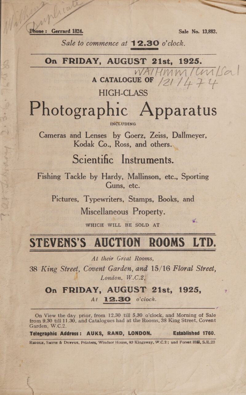  jf ere \Phone: Gerrard 1824. Sale No. 13,883. Sale to commence at 12.30 o'clock. Dae On FRIDAY, AUGUST 2ist, avisete  Cameras and Lenses by Goerz, Zeiss, Dallmeyer, Kodak Co., Ross, and others..__ Scientific Instruments. Fishing Tackle by Hardy, Mallinson, etc., Sporting Guns, etc. Pictures, Typewriters, Stamps, Books, and Miscellaneous Property. WHICH WILL BE SOLD AT  ST EVENS’S AUCTION ROOMS LTD. : At thew Great Rooms, 38 King Street, Covent Garden, and 15/16 Floral Street, i London, W.C.2, On FRIDAY, AUGUST 21st, 1925, At 12.30 0’ciock.  On View the day prior, from 12.30 till 5.30 o’clock, and Morning of Sale from 9.30 till 11.30, and Catalogues had at the Rooms, 38 King Street, Covent Garden, W.C.2. Telegraphic Address: AUKS, RAND, LONDON. Established 1760. Rwppiz, Smita &amp; Durrus, Printers, Windsor House, 83 Kingsway, W.C.2; and Forest Hill, S.E.23