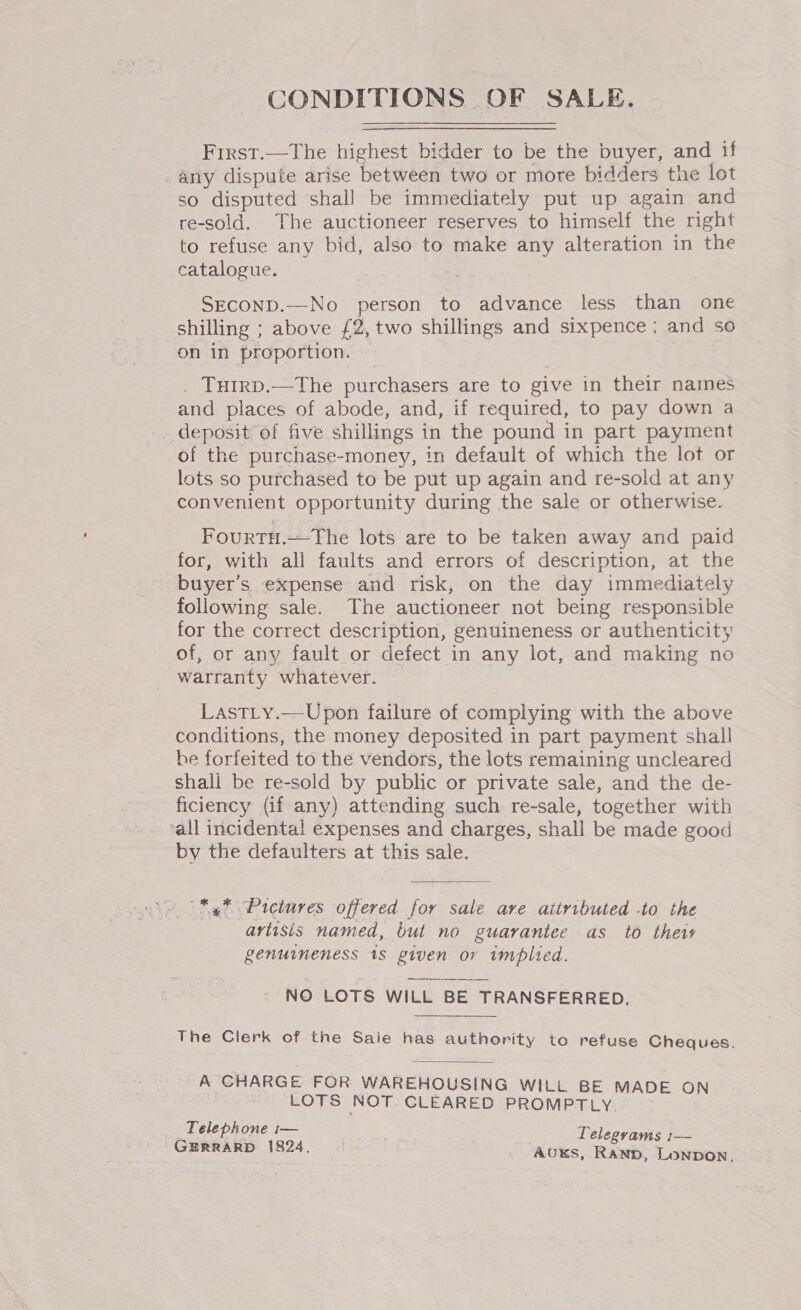 CONDITIONS OF SALE. First.—The highest bidder to be the buyer, and if any dispute arise between two or more bidders the lot so disputed shall be immediately put up again and re-sold. The auctioneer reserves to himself the right to refuse any bid, also to make any alteration in the catalogue. SEconD.—No person to advance less than one shilling ; above £2, two shillings and sixpence; and so on in proportion. . THIRD.—The purchasers are to give in their names and places of abode, and, if required, to pay down a deposit of five shillings in the pound in part payment of the purchase-money, in default of which the lot or lots so purchased to be put up again and re-sold at any convenient opportunity during the sale or otherwise. FourtTH.—The lots are to be taken away and paid for, with all faults and errors of description, at the buyer’s expense and risk, on the day immediately following sale. The auctioneer not being responsible for the correct description, genuineness or authenticity of, or any fault or defect in any lot, and making no warranty whatever. LastLty.—Upon failure of complying with the above conditions, the money deposited in part payment shall be forfeited to the vendors, the lots remaining uncleared shali be re-sold by public or private sale, and the de- ficiency (if any) attending such re-sale, together with ‘all incidental expenses and charges, shall be made good by the defaulters at this sale. *,* Pictures offered for sale are aitributed -to the artisis named, but no guarantee as to their genuineness 18 piven or implied. NO LOTS WILL BE TRANSFERRED. The Clerk of the Saie has authority to refuse Cheques. A GHARGE FOR WAREHOUSING WILL BE MADE ON LOTS NOT. CLEARED PROMPTLY. Telephone i— Tele ; 0 : grams 1— GERRARD 1824. AUKS, RAND, LonpDON.