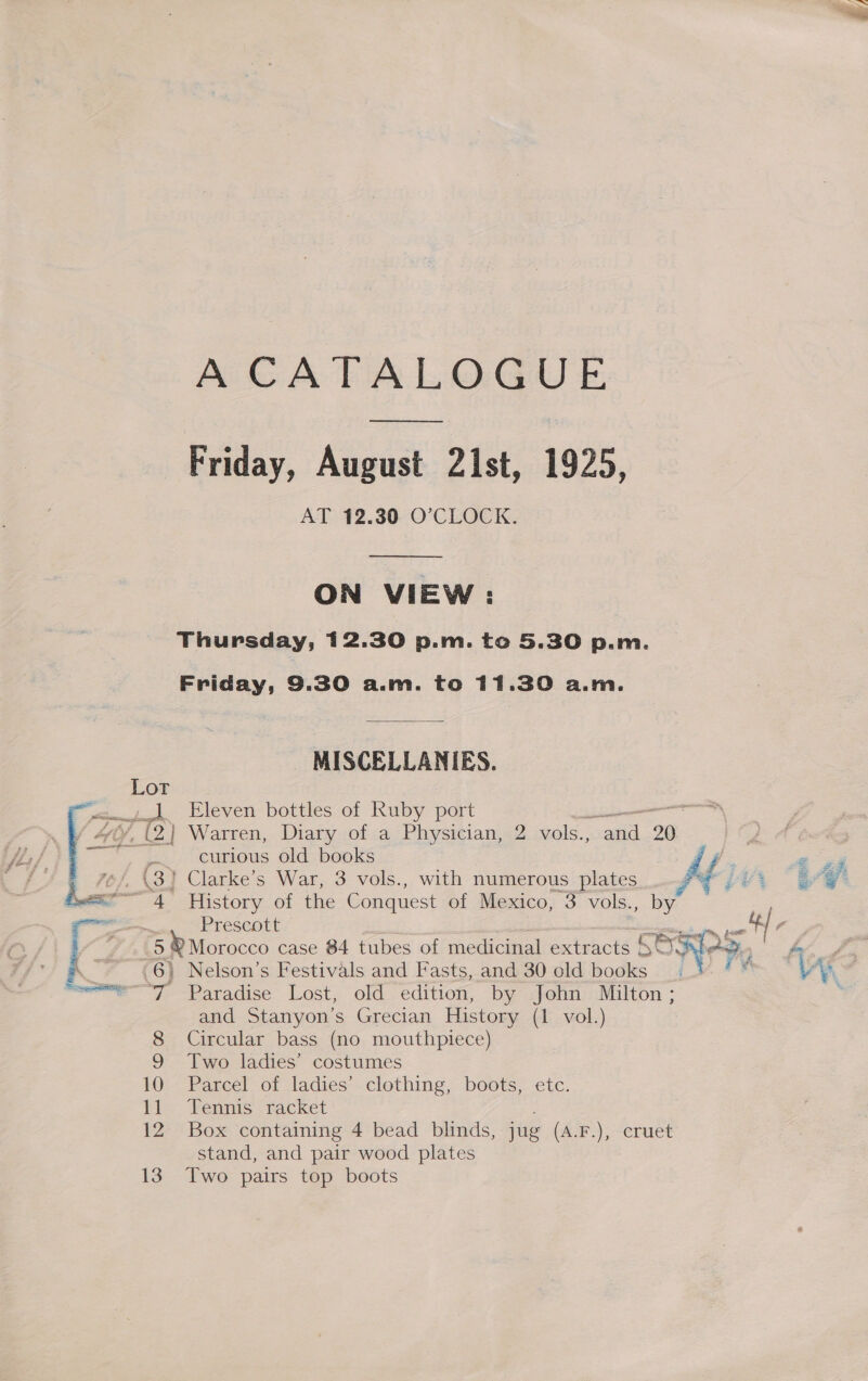  A CATALOGUE ——_ Friday, August 21st, 1925, AT 12.30 O’CLOCK.  ON VIEW : Thursday, 12.30 p.m. to 5.30 p.m. Friday, 9.30 a.m. to 11.30 a.m. MISCELLANIES. _- Eleven bottles of Ruby port ee el 2} Warren, Diary of a Physician, 2 vols., and 20 curious old books 4 History of the Conquest of Mexico, 3 vols., by Ereseours &amp;5 ® Morocco case 84 tubes of medicinal extracts S83 | 6) Nelson’s Festivals and Fasts, and 30 old books “a Paradise Lost, old edition, by John Milton; and Stanyon’s Grecian History (1 vol.) 8 Circular bass (no mouthpiece) 9 Two ladies’ costumes 10 Parcel of ladies’ clothing, boots, etc. 12 Box containing 4 bead blinds, jug (A.F.), cruet stand, and pair wood plates 13. Two pairs top boots  ry