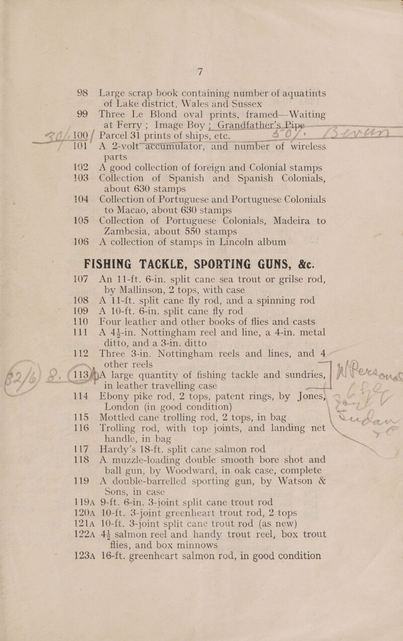 98 Large scrap book containing number of aquatints of Lake district, Wales and Sussex 99 Three Le Blond oval prints, framed—Waiting parts 102 &lt;A good collection of foreign and Colonial stamps 103 Collection of Spanish and Spanish Colonials, about 630 stamps 104 Collection of Portuguese and Portuguese Colonials to Macao, about 630 stamps 105 Collection of Portuguese Colonials, Madeira to Zambesia, about 550 stamps 106 &lt;A collection of stamps in Lincoln album FISHING TACKLE, SPORTING GUNS, &amp;c. 107. An 11-ft. 6-in. split cane sea trout or grilse rod, by Mallinson, 2 tops, with case 108 &lt;A 11-ft. split cane fly rod, and a spinning rod 109 A 10-ft. 6-in. split cane fly rod 110 Four leather and other books of flies and casts 111 A 44-in. Nottingham reel and line, a 4-in. metal ditto, and a 3-in. ditto 112 Three 3-in. Nottingham reels and lines, and 4 eo. other réels rae in leather travelling case pad oi 114 Ebony pike rod, 2 tops, patent rings, by Jones, . London (in good condition) 115 Mottled cane trolling rod, 2 tops, in bag handle, in bag 117 Hardy’s 18-ft. split cane salmon rod 118 &lt;A muzzle-loading double smooth bore shot and ball gun, by Woodward, in oak case, complete 119 A double-barrelled sporting gun, by Watson &amp; Sons, in case 1194 9-ft. 6-in. 3-joint split cane trout rod 120a 10-ft. 3-joint greenheart trout rod, 2 tops 121a 10-ft. 3-joint split cane trout rod (as new) 1224 43 salmon reel and handy trout reel, box trout flies, and box minnows 1234 16-ft. greenheart salmon rod, in good condition