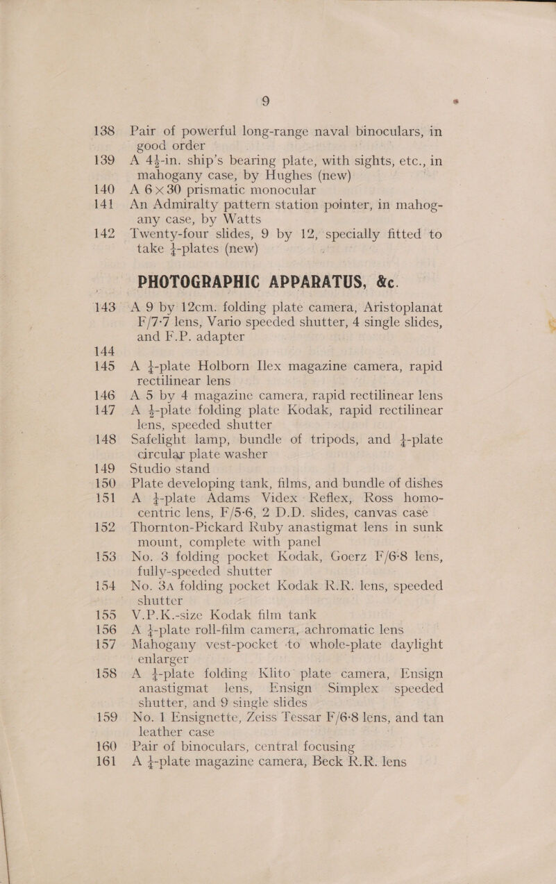 Pair of powerful long-range naval binoculars, in good order A 4$-in. ship’s bearing plate, with sights, etc., mahogany case, by Hughes (new) A 6x30 prismatic monocular An Admiralty pattern station pointer, in mahog- any case, by Watts Twenty-four slides, 9 by 12, specially fitted to take 4-plates (new) alert? I'/7-7 lens, Vario speeded shutter, 4 single slides, and F.P. adapter A 4-plate Holborn Ilex magazine camera, rapid rectilinear lens A 5 by 4 magazine camera, rapid rectilinear lens A 1-plate fdlding plate Kodak, rapid rectilinear lens, speeded shutter Safelight lamp, bundle of tripods, and 4-plate circular plate washer Studio stand Plate developing tank, films, and bundle of dishes A }-plate Adams Videx - keflex, Ross homo- centric lens, F/5-6, 2 D.D. slides, canvas case Thornton-Pickard Kuby anastigmat lens in sunk mount, complete with panel No. 3 folding pocket Kodak, Goerz F/6-8 lens, fully- speeded shutter shutter V.P.K.-size Kodak film tank A i-plate roll-film camera, achromatic lens Mahogany vest-pocket -to whole-plate daylight euarect A 4-plate folding Klito’ plate camera, Insign anastigmat igri Ensign Simplex speeded shutter, and 9 single slides 3 No. 1 Ensignette, Zeiss Tessar F/6-8 lens, and tan leather case Pair oi binoculars, central focusing | A 4-plate magazine camera, Beck R.R. lens