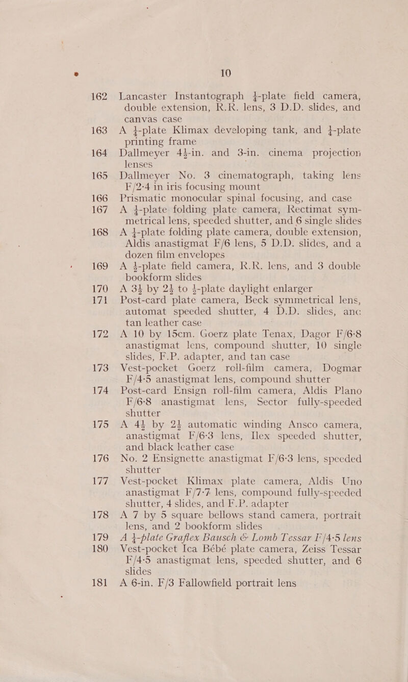 175 176 77 178 179 180 181 10 Lancaster Instantograph 4-plate field camera, double extension, R.R. lens, 3 D.D. slides, and canvas case A 4}-plate Klimax developing tank, Soe 4 t-plate printing frame Dallmeyer 4$-in. and 3-in. cinema projection lenses Dallmeyer No. 3 cinematograph, taking lens F/2-4 in iris focusing mount Ee monocular spinal focusing, and case A i-plate folding plate camera, Kectimat sym- metrical lens, speeded shutter, and 6 single slides A 4-plate folding plate camera, double extension, Aldis anastigmat I/6 lens, 5 D.D. slides, and a dozen film envelopes A 3-plate field camera, K.kk. lens, and 3 double bookform oe A 34 by 24 to 4-plate daylight enlarger Post- card ‘plate camera, Beck symmetrical lens, automat speeded shutter, 4 D.D. slides, anc tan leather case A 10 by 15cm. Goerz plate ae Dagor F/6-8 anastigmat lens, compound shutter, 10 single slides, F.P. adapter, and tan case Vest-pocket Goerz roll-film camera, Dogmar F/4-5 anastigmat lens, compound shutter Post-card Ensign roll-film camera, Aldis Plano ¥/6-8 anastigmat lens, Sector fully-speeded shutter A 44 by 24 automatic winding Ansco camera, anastigmat F/6-3 lens, Ilex speeded shutter, and black leather case No. 2 Ensignette anastigmat F/6-3 lens, speeded shutter Vest-pocket Klimax plate camera, Aldis Uno anastigmat F/7-7 lens, compound fully-speeded shutter, 4 slides, and F.P. adapter A 7 by 5 square bellows stand camera, portrait Pas and 2 bookform slides 1-plate Graflex Bausch &amp; Lomb Tessar I'/4-5 lens ye -pocket Ica Bébé plate camera, Zeiss Tessar I/4-5 anastigmat lens, speeded shutter, and 6 slides A 6-in. F'/3 Fallowfield portrait lens