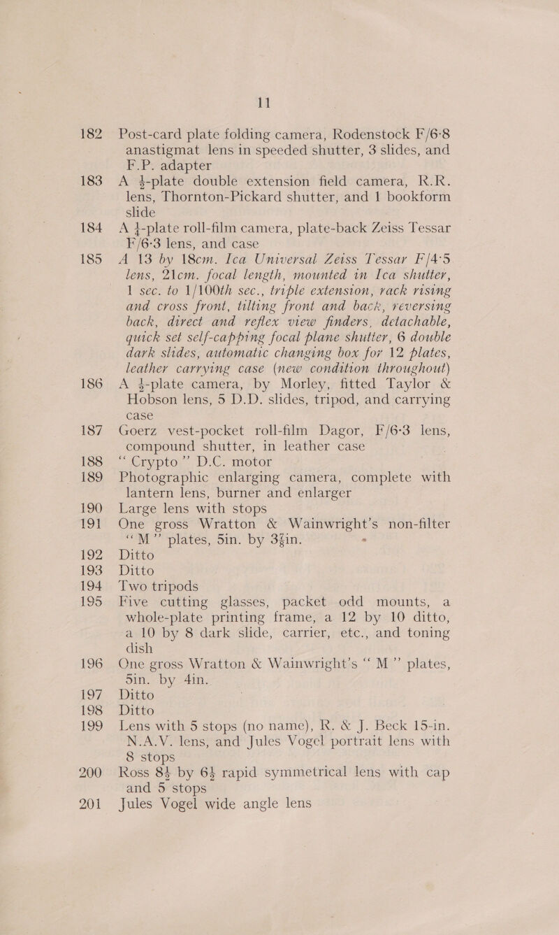 182 183 184 185 11 Post-card plate folding camera, Rodenstock F/6-8 anastigmat lens in speeded shutter, 3 slides, and F.P. adapter A 4-plate double extension field camera, Rk.R. lens, Thornton-Pickard shutter, and 1 bookform slide A 4-plate roll-film camera, plate-back Zeiss Tessar F/6- 3 lens, and case A 13 by 18cm. Ica Universal Zeiss Tessar F/4-3. lens, 21cm. focal length, mounted in Ica shutter, 1 sec. to 1/100th sec., triple extension, rack rising and cross front, tilting front and back, reversing back, direct and reflex view finders, detachable, quick set self-capping focal plane shutier, 6 double dark slides, automatic changing box for \2 plates, leather carrying case (new condition throughout) A 3-plate camera, by Morley, fitted Taylor &amp; Hobson lens, 5 DD. shdes, tripod, and carrying case Goerz vest-pocket roll-film Dagor, F/6-3 lens, compound shutter, in leather case ~ eryptor.- D.C motor Photographic enlarging camera, complete with lantern lens, burner and enlarger Large lens with stops One gross Wratton &amp; pte non-filter “M’”’ plates, Sin. by 3fin. Ditto Ditto Two tripods Five cutting glasses, packet odd mounts, a whole-plate printing frame, a 12 by 10 ditto, a 10 by 8 dark slide, carrier, etc., and toning dish One gross Wratton &amp; Wainwright's ““M”’ plates, Sin. by 4in. Ditto Ditto Lens with 5 stops (no name), R. &amp; J. Beck 15-in. N.A.V. lens, and Jules Vogel portrait lens with 8 stops | Ross 84 by 64 rapid symmetrical lens with cap and 5 stops Jules Vogel wide angle lens