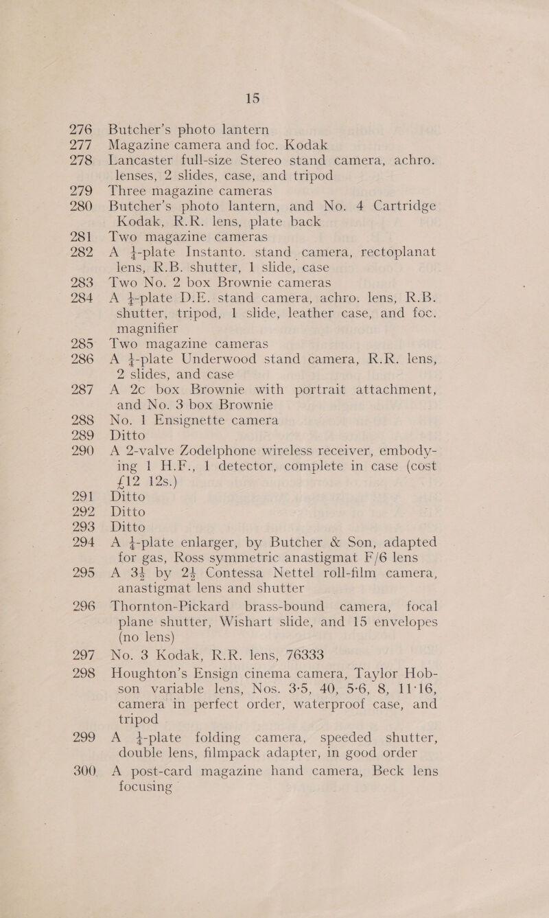 299 Butcher's photo lantern Lancaster full-size Stereo stand camera, achro. lenses, 2 slides, case, and tripod Butcher’s photo lantern, and No. 4 Cartridge Kodak, R.R. lens, plate back Two magazine cameras A +4-plate Instanto. stand camera, rectoplanat lens, R.B. shutter, 1 slide, case Two No. 2 box Brownie cameras A }-plate D.E. stand camera, achro. lens, R.B. shutter, tripod, 1 slide, leather case, and foc. magnifier Two magazine cameras A 4-plate Underwood stand camera, R.R. lens, 2 slides, and case A 2c box. Brownie with portrait attachment, and No. 3 box Brownie No. 1 Ensignette camera Ditto | A 2-valve Zodelphone wireless receiver, embody- ing | H.P:, lidetector, complete: in; case. (cost #12 As) Ditto Ditto Ditto | A 4-plate enlarger, by Butcher &amp; Son, adapted for gas, Ross symmetric anastigmat F'/6 lens A 34 by 24 Contessa Nettel roll-film camera, anastigmat lens and shutter plane shutter, Wishart slide, and 15 envelopes (no lens) No. 3 Kodak, R.R. lens, 76333 Houghton’s Ensign cinema camera, Taylor Hob- son variable lens, Nos. 3:5, 40, 5-6, 8, 11:16, camera in perfect order, waterproof case, and tripod . A 4-plate folding camera, speeded shutter, double lens, filmpack adapter, in good order A post-card magazine hand camera, Beck lens focusing»