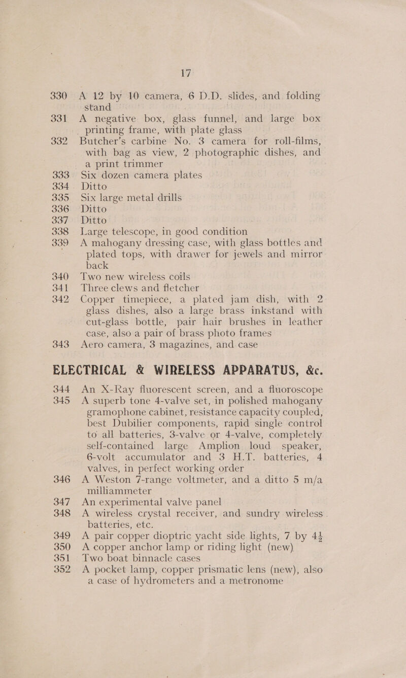 330 331 332 333 335 336 337 338 339 340 341 342 343 i? A 12 by 10 camera, 6 D.D. slides, and. folding Stand. A negative box, plas funnel, and large box Butcher’s carbine No. 3 camera for roll- films, with bag as view, 2 bao dishes, and a print trimmer Six dozen camera plates Ditto Six large metal drills Ditto Ditto Large telescope, in good condition A mahogany dressing case, with glass bottles and plated tops, with drawer for jewels and mirror back Two new wireless coils Three clews and fletcher Copper . timepiece;. a. plated yam dish) with’ 2 glass dishes, also a large ee inkstand with cut-glass bottle, pair hair brushes in leather case, also a pair of brass photo frames Aero camera, 3 magazines, and case 344 345 346 347 348 349 350 351 352 An X-Kay fluorescent screen, and a fluoroscope A superb tone 4-valve set, in polished mahogany gramophone cabinet, resistance capacity coupled, best Dubilier components, rapid single control to all batteries, 3-valve or 4-valve, completely seH-contained large Amplion loud speaker, 6-volt. accumulator and -3.H.1.- batteries, -4 valves, in perfect working order A Weston 7-range voltmeter, and a ditto 5 m/a miliammeter An experimental valve panel A wireless crystal receiver, and sundry wireless . batteries, etc. A pair copper dioptric yacht side lights, 7 by 44 A copper anchor lamp or riding light (new) Two boat binnacle cases A pocket lamp, copper prismatic lens (new), also a case of hydrometers and a metronome