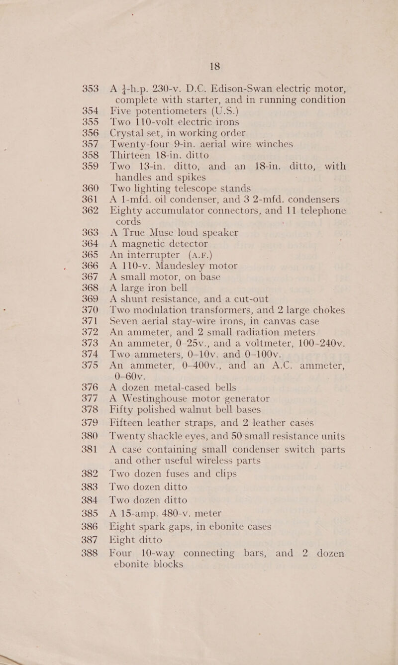 353 354 359 356 357 398 359 360 361 362 363 364 365 366 367 368 369 370 371 372 373 374 “ae bf ode 376 377 378 379 380 381 382 383 384 385 386 387 388 18 A 4-h.p. 230-v. D.C. Edison-Swan electric motor, complete with starter, and in running condition ive potentiometers (U.S.) Two 110-volt electric irons Crystal set, in working order Twenty-four 9-in. aerial wire winches Thirteen 18-in. ditto Two. 13-in. &gt; ditt0;2and~ an4)18-1n; aditto;e with handles and spikes : Two lighting telescope stands A 1-mfd. oil condenser, and 3 2-mfd. condensers Eighty accumulator connectors, and 11 telephone cords ; A True Muse loud speaker A magnetic detector An interrupter (A.F.) A 110-v. Maudesley motor A small motor, on base A large iron bell A shunt resistance, and a cut-out Two modulation transformers, and 2 large chokes Seven aerial stay-wire irons, in canvas case An ammeter, and 2 small radiation meters An ammeter, 0—25v., and a voltmeter, 100-240v. Two ammeters, 0-10v. and 0-100v. An ammeter, 0-400v., and an A.C. ammeter, 0-60v. | A dozen metal-cased bells A Westinghouse motor generator Fifty polished walnut bell bases Fifteen leather straps, and 2 leather cases Twenty shackle eyes, and 50 small resistance units A case containing small condenser switch parts and other useful wireless parts Two dozen fuses and clips Two dozen ditto Two dozen ditto A 15-amp. 480-v. meter Fight spark gaps, in ebonite cases Fight ditto Four 10-way connecting bars, and 2 dozen ebonite blocks