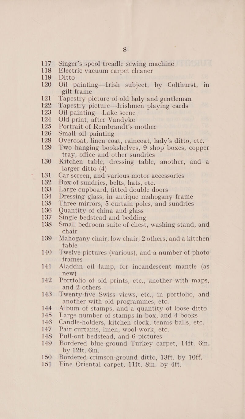 LA 118 119 120 121 122 123 124 125 126 128 129 130 131 132 133 134 135 136 137 138 139 140 141 142 143 144 145 146 147 148 149 150 151 8 Singer’s spool treadle sewing machine Electric vacuum carpet cleaner Ditto Oil painting—lIrish subject, by Colthurst, in gilt frame Tapestry picture of old lady and gentleman Tapestry picture—-Irishmen playing cards Oil painting—Lake scene Old print, after Vandyke Portrait of Rembrandt’s mother Small oil painting Overcoat, linen coat, raincoat, lady’s ditto, etc. Two hanging bookshelves, 9 shop boxes, copper tray, office and other sundries Kitchen table, dressing table, another, and a larger ditto (4) Car screen, and various motor accessories Box of sundries, belts, hats, etc. Large cupboard, fitted double doors Dressing glass, in antique mahogany frame Three mirrors, 5 curtain poles, and sundries Quantity of china and glass Single bedstead and bedding Small bedroom suite of chest, washing stand, and chair Mahogany chair, low chair, 2 others, and a kitchen table Twelve pictures (various), and a number of photo frames Aladdin oil lamp, for incandescent mantle (as new) Portfolio of old prints, etc., another with maps, and 2 others Twenty-five Swiss views, etc., in portfolio, and another with old programmes, etc. Album of stamps, and a quantity of loose ditto Large number of stamps in box, and 4 books Candle-holders, kitchen clock, tennis balls, etc. Pair curtains, linen, wool-work, etc. Pull-out bedstead, and 6 pictures Bordered blue-ground Turkey carpet, 14ft. 6in. by 12ft. 6in. Bordered crimson-ground ditto, 13ft. by 10ft. Fine Oriental carpet, 11ft. 8in. by 4ft.