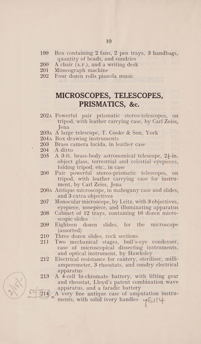 199 200 201 202 202A 203A 2044 203 204 205 206 206A 207 208 209 210 210) JAZ Bio, a“ € 1 — SO) (o14 Pe — 10 Box containing 2 fans, 2 pen trays, 3 handbags, quantity of beads, and sundries A chair (A.F.), and a writing desk Mimeograph machine Four dozen rolls pianola music MICROSCOPES, TELESCOPES, PRISMATICS, &amp;c. Powerful pair prismatic stereo-telescopes, on tripod, with leather carrying case, by Carl Zeiss, Jena . AtMlargesteléscopen |: Ceokevge one ork Box drawing instruments Brass camera lucida, in leather case A ditto A 3-ft. brass-body astronomical telescope, 24-in. object glass, terrestrial and celestial eyepieces, folding tripod, etc., in case Pair powerful stereo-prismatic telescopes, on tripod, with leather carrying case for instru- ment, by Carl Zeiss, Jena Antique microscope, in mahogany case and slides, and 3 extra objectives Monocular microscope, by Leitz, with 3 objectives, eyepiece, nosepiece, and illuminating apparatus Cabinet of 12 trays, containing 16 dozen micro- scopic slides Eighteen dozen slides, for the microscope (assorted) Three dozen slides, rock sections Two mechanical stages, bull’s-eye condenser, case of microscopical dissecting instruments, and optical instrument, by Hawksley Electrical resistance for cautery, steriliser, milli- amperemeter, 3 rheostats, and sundry electrical apparatus A 4-cell bi-chromate battery, with lifting gear and rheostat, Lloyd’s patent combination wave apparatus, and a faradic battery A very fine antique case of amputation instru- ments, with solid ivory handles 1e Ley