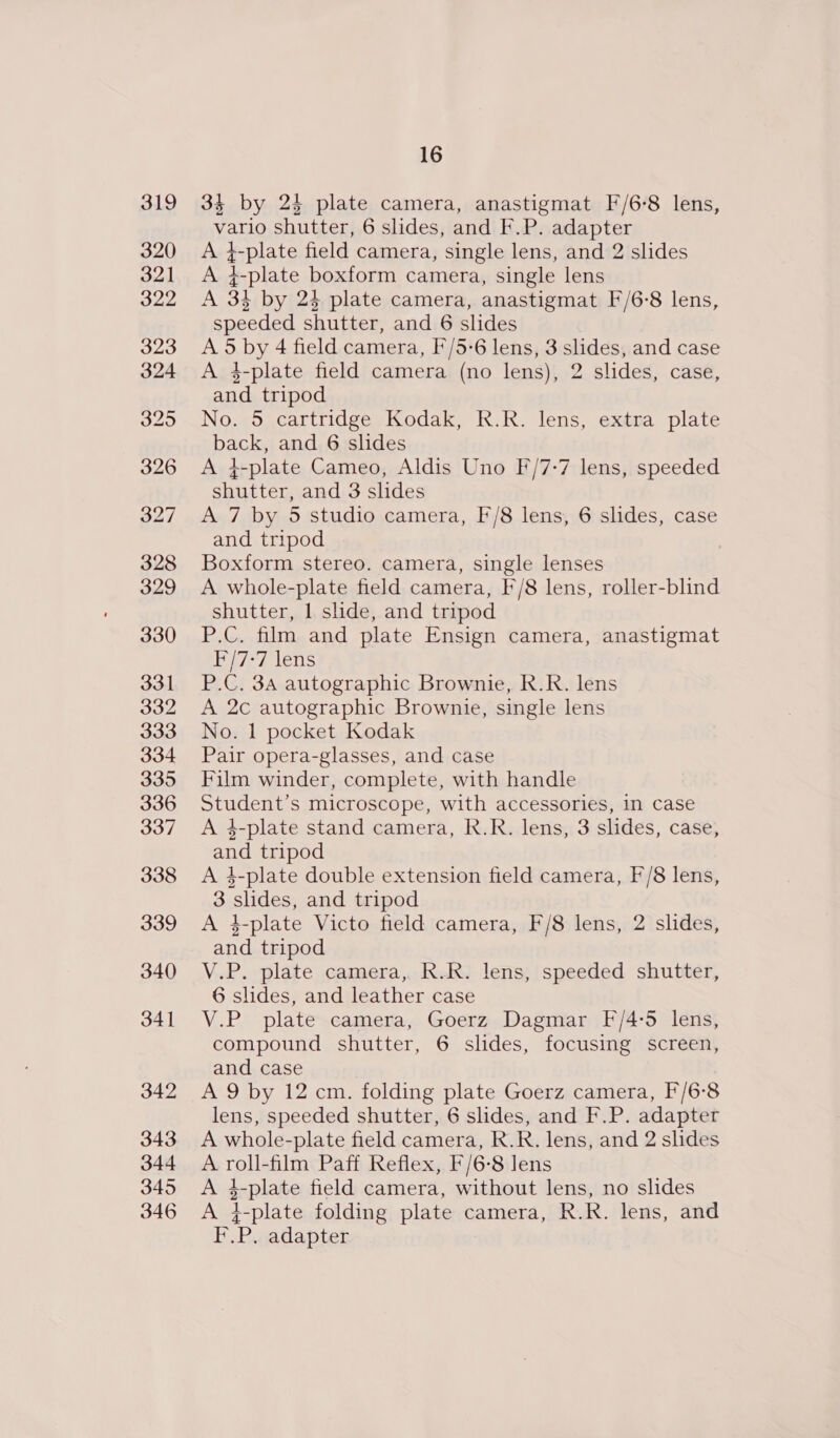 328 329 330 331 332 333 334 335 336 337 338 339 340 341 342 343 344 345 346 16 34 by 24 plate camera, anastigmat F/6-8 lens, vario shutter, 6 slides, and F.P. adapter A 4-plate field camera, single lens, and 2 slides A 4-plate boxform camera, single lens A 3} by 23 plate camera, anastigmat F/6-8 lens, speeded shutter, and 6 slides A 5 by 4 field camera, F/5-6 lens, 3 slides, and case A 4-plate field camera (no lens), 2 slides, case, and tripod No. 5 cartridge Kodak, R.R. lens, extra plate back, and 6 slides A 4-plate Cameo, Aldis Uno F/7-7 lens, speeded shutter, and 3 slides A 7 by 5 studio camera, F/8 lens, 6 slides, case and tripod Boxform stereo. camera, single lenses A whole-plate field camera, F/8 lens, roller-blind shutter, 1 slide, and tripod P.C. film and plate Ensign camera, anastigmat F/7-7 lens P.C, 3A autographic Brownie, R.R. lens A 2c autographic Brownie, single lens No. 1 pocket Kodak Pair opera-glasses, and case Film winder, complete, with handle Student’s microscope, with accessories, in case A 34-plate stand camera, R.R. lens, 3 slides, case, and tripod A 4-plate double extension field camera, F/8 lens, 3 slides, and tripod A 4-plate Victo field camera, F/8 lens, 2 slides, and tripod V.P. plate camera, R.R. lens, speeded shutter, 6 slides, and leather case V.P plate camera, Goerz Dagmar F/4:5 lens, compound shutter, 6 slides, focusing screen, and case A 9 by 12 cm. folding plate Goerz camera, F'/6-8 lens, speeded shutter, 6 slides, and F.P. adapter A whole-plate field camera, R.R. lens, and 2 slides A roll-film Paff Reflex, F/6-8 lens A i-plate field camera, without lens, no slides A 4-plate folding plate camera, R.R. lens, and F.P. adapter
