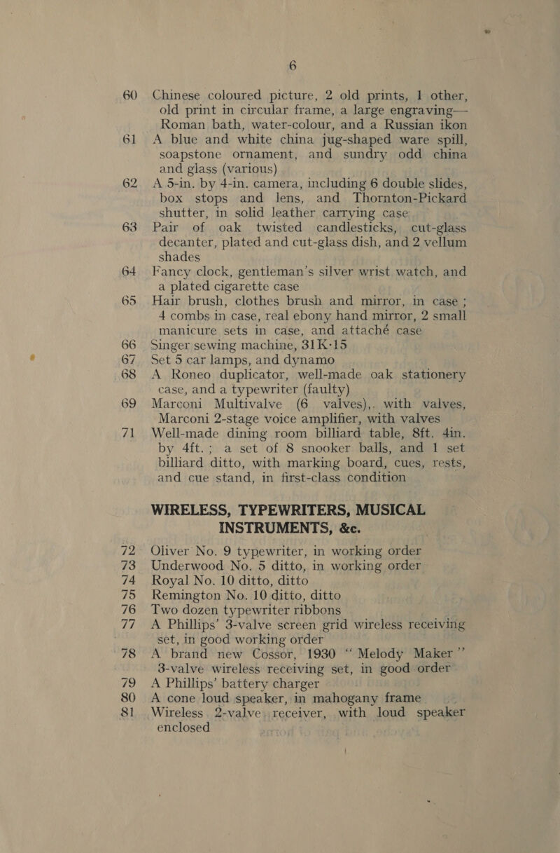 60 Chinese coloured picture, 2 old prints, 1 other,   Roman bath, water-colour, and a. Russian ikon A blue and white china jug-shaped ware spill, soapstone ornament, and sundry odd china and glass (various) A 5-in. by 4-in. camera, including 6 double slides, box stops and lens, and Thornton-Pickard shutter, in solid leather carrying case Pair of oak twisted candlesticks, cut-glass decanter, plated and cut-glass dish, and 2 vellum shades | Fancy clock, gentleman’s silver wrist watch, and a plated cigarette case Hair brush, clothes brush and mirror, in case ; 4 combs in case, real ebony hand mirror, 2 small manicure sets in case, and attaché case Singer sewing machine, 31K-15 Set 5 car lamps, and dynamo A Roneo duplicator, well-made oak stationery case, and a typewriter (faulty) Marconi Multivalve (6 valves),. with valves, Marconi 2-stage voice amplifier, with valves Well-made dining room billiard table, 8ft. 4in. by 4ft.; a set of 8 snooker balls, and 1 set billiard ditto, with marking board, cues, rests, and cue stand, in first-class condition WIRELESS, TYPEWRITERS, MUSICAL INSTRUMENTS, &amp;c. Underwood No. 5 ditto, in working order Royal No. 10 ditto, ditto Remington No. 10 ditto, ditto Two dozen typewriter ribbons A Phillips’ 3-valve screen grid wireless receiving set, in good working order A brand new Cossor, 1930 “‘ Melody Maker ” r valve wireless receiving set, in ie order A Phillips’ battery charger A cone loud speaker, in mahogany frame Wireless 2-valve. receiver, with loud speaker enclosed