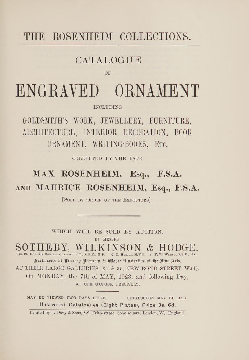 GCA AdOG Uae OF ENGRAVED ORNAMENT INCLUDING GOLDSMITH'S WORK, JEWELLERY, FURNITURE, ARCHITECTURE, INTERIOR DECORATION, BOOK ORNAMENT, WRITING-BOOKS, Ere. COLLECTED BY THE LATE MAX ROSENHEIM, Esq., F.S.A. AND MAURICE ROSENHEIM, Esq., F.S.A. [SoLD BY ORDER OF THE ExgcuTors].    WHICH WILL BE SOLD BY AUCTION, BY MESSRS. SOTHEBY, WILKINSON &amp; HODGE, The Rt. Hon. Str Monragug Bartow, P.C., K.B.E., M.P. G. D. Hopson, M.V.O. &amp; F. W. Warr, O.B.E., M.C. ae of Literary Property &amp; Works illustrative of the Fine Arts, AT THEIR LARGE GALLERIES, 34 &amp; 35, NEW BOND STREET, W.(1), On MONDAY, the 7th of MAY, 1928, and following Day, AT ONE O'CLOCK PRECISELY.  MAY BE VIEWED TWO DAYS PRIOR. CATALOGUES MAY BE HAD, Illustrated Catalogues (Eight Plates), Price 3s. 6d. Printed by J. Davy &amp; Sons, 8-9, Frith-street, Soho-square, Londor, W., England.