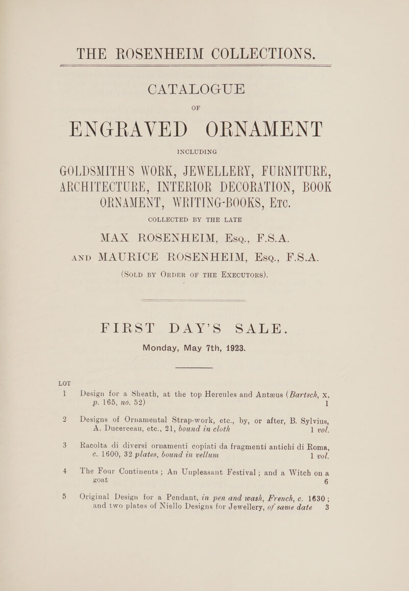    CATALOGUE OF ENGRAVED ORNAMENT INCLUDING GOLDSMITH'S WORK, JEWELLERY, FURNITURE, ARCHITECTURE, INTERIOR DECORATION, BOOK ORNAMENT, WRITING-BOOKS, Ere, MAX ROSENHEIM, Ese, F.S.A. AND MAURICE ROSENHEIM, Esq, F.S.A. (SOLD BY ORDER OF THE EXECUTORS).   Bebb ba OS Sake bk, Monday, May 7th, 1923. 1 Design for a Sheath, at the top Hercules and Anteus (Bartsch, x, p. 165, no. 52) 1 2 Designs of Ornamental Strap-work, etc., by, or after, B. Sylvius, A. Ducerceau, etc., 21, bound in cloth 1 vol. 3 Racolta di diversi ornamenti copiati da fragmenti antichi di Roma, c. 1600, 32 plates, bound in vellum 1 vol. 4 The Four Continents; An Unpleasant Festival; and a Witch ona goat 6 5 Original Design for a Pendant, in pen and wash, French, c. 1630: