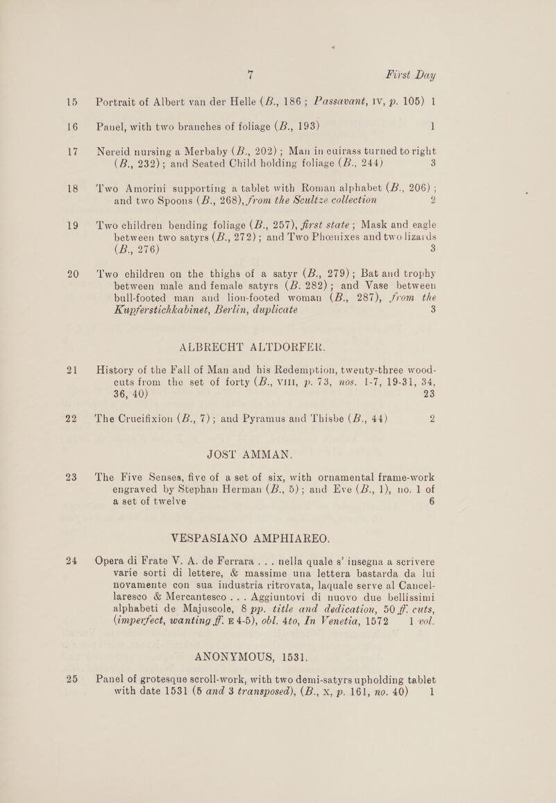 15 16 al 18 to 20 22 23 25 7 First Day Portrait of Albert van der Helle (2, 186; Passavant, Iv, p. 105) 1 Panel, with two branches of foliage (B., 193) i Nereid nursing a Merbaby (B., 202) ; Man in cuirass turned to right (B., 232); and Seated Child holding foliage (B., 244) 3 Two Amorini supporting a tablet with Roman alphabet (B., 206) ; and two Spoons (B., 268), from the Scultze collection 2 Two children bending foliage (B., 257), first state; Mask and eagle between two satyrs (B., 272); and Two Phenixes and two lizards (B., 276) 3 T'wo children on the thighs of a satyr (B., 279); Bat and trophy between male and female satyrs (B. 282); and Vase between bull-footed man and lion-footed woman (B., 287), from the Kupferstichkabinet, Berlin, duplicate 3 ALBRECHT ALTDORFER. History of the Fall of Man and his Redemption, twenty-three wood- cuts from the set of forty (B., vill, p. 73, nos. 1-7, 19-31, 34, 36, 40) 23 The Crucifixion (B., 7); and Pyramus and Thisbe (B., 44) y JOST AMMAN. The Five Senses, five of a set of six, with ornamental frame-work engraved by Stephan Herman (B., 5); and Eve (Z., 1), no. 1 of a set of twelve 6 VESPASIANO AMPHIAREO. Opera di Frate V. A. de Ferrara... nella quale s’ insegna a scrivere varie sorti di lettere, &amp; massime una lettera bastarda da lui novamente con sua industria ritrovata, laquale serve al Cancel- laresco &amp; Mercantesco... Aggiuntovi di nuovo due bellissimi alphabeti de Majuscole, 8 pp. title and dedication, 50 ff. cuts, (imperfect, wanting ff. B 4-5), obl. 4to, In Venetia, 1572 1 vol. ANONYMOUS, 1531. Panel of grotesque scroll-work, with two demi-satyrs upholding tablet