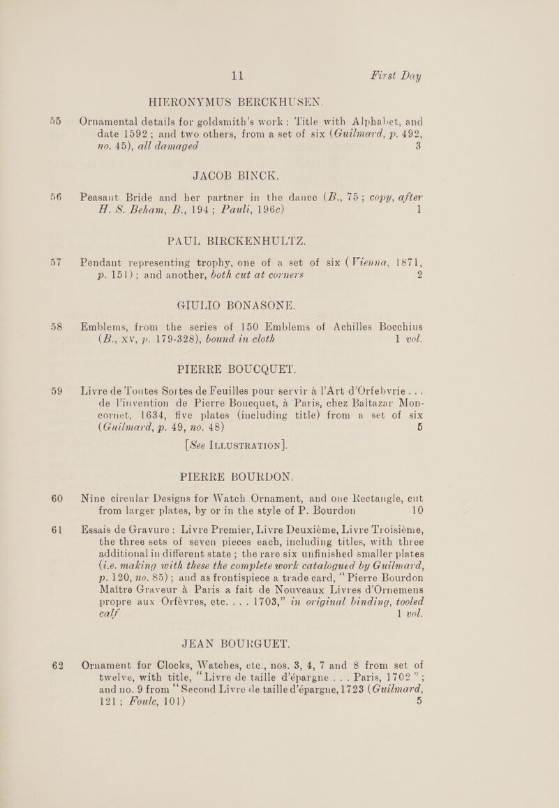 56 59 60 61 11 first Day HIERONYMUS BERCKHUSEN. Ornamental details for goldsmith’s work: ‘litle with Alphabet, and date 1592; and two others, from a set of six (Guilmard, p. 492, no. 45), all damaged JACOB BINCK. Peasant Bride and her partner in the dance (B., 75; copy, after H.S. Beham, B., 194; Pauli, 196c) 1 PAUL, BIRCKENHULIZZ. Pendant representing trophy, one of a set of six (Vienna, 1871, p. 151); and another, both cut at corners 2 GIULIO BONASONE. Emblems, from the series of 150 Emblems of Achilles Bocchius (B., Xv, p. 179-328), bound in cloth 1 vol. PIERRE BOUCQUET. Livre de Toutes Sortes de Feuilles pour servir a l’Art d’Orfebvrie... de l’invention de Pierre Boucquet, a Paris, chez Baltazar Mon- cornet, 1634, five plates (including title) from a set of six (Guilmard, p. 49, no. 48) 5 [See ILLUSTRATION ]. PIERRE BOURDON. Nine circular Designs for Watch Ornament, and one Rectangle, cut from larger plates, by or in the style of P. Bourdon 10 Essais de Gravure: Livre Premier, Livre Deuxiéme, Livre Troisiéme, the three sets of seven pieces each, including titles, with three additional in different state; the rare six unfinished smaller plates (2.e. making with these the complete work catalogued by Guilmard, p. 120, no. 85); and as frontispiece a trade card, ‘Pierre Bourdon Maitre Graveur a Paris a fait de Nouveaux Livres d’Ornemens propre aux Orfeévres, etc... . 1703,” in original binding, tooled calf 1 vol. JEAN BOURGUET. Ornament for Clocks, Watches, etc., nos. 3, 4, 7 and 8 from set of twelve, with title, “Livre de taille d’épargne ... Paris, 1702”; and no. 9 from © Second Livre de taille d’épargne, 1723 (Gudlmard,
