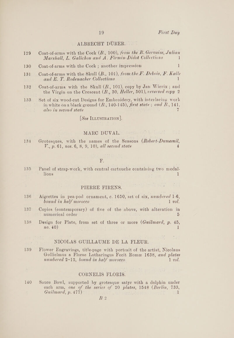 137 138 139 140 1g First Day ALBRECHT DURER. © Coat-of-arms with the Cock (B., 100), from the BR. Gervaise, Julian Marshall, L. Galichon and A. Firmin-Didot Collections 1 Coat-of-arms with the Cock ; another impression ] Coat-of-arms with the Skull (B., 101), from the F. Debois, F. Kalle and E. T. Rodenacher Collections 1 Coat-of-arms with the Skull (B., 101), copy by Jan Wierix ; and the Virgin on the Crescent (B., 30, Heller, 501), reversed copy 2 in white ona black ground (B., 140-145), first state; and B., 141, also in second state 7 [See ILLUSTRATION ]. MARC DUVAL. Grotesques, with the names of the Seasons (Robert-Dumesnil, V., p. 61, nos. 6, 8, 9, 10), all second state 4 i. Panel of strap-work, with central cartouche containing two medal- lions 1 PIERRE FIRENS. bound in half morocco 1 vol. Copies (contemporary) of five of the above, with alteration in ~ numerical order 5 Design _ Plate, from set of three or more (Guilmard, p. 45, no. 40 : NICOLAS GUILLAUME DE LA FLEUR. Flower Engravings, title-page with portrait of the artist, Nicolaus Gullielmus a Florae Lotharingus Fecit Rome 1638, and plates numbered 2-12, bound in half morocco 1 vol. CORNELIS FLORIS. Sauce Bowl, supported by grotesque satyr with a dolphin under each arm, one of the series of 20 plates, 1548 (Berlin, 733, Guilmard, p. 477) | eh | 1 Bo