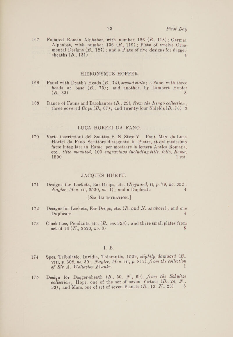 167 168 169 170 172 173 23 first Day Foliated Roman Alphabet, with number 126 (B., 118); German Alphabet, with number 136 (B., 119); Plate of twelve Orna- mental Designs (B.; 127); and a Plate of five designs for dagger- sheaths (B., 131) 4 HIERONYMUS HOPFER. heads at base (B., 75); and another, by Lambert Hopfer (Bo 33) 3 Dance of Fauns and Bacchantes (B., 29), from the Bengo collection ; three covered Cups (B., 67); and twenty-four Shields(B.,76) 3 LUCA HORFEI DA FANO. Varie inscrittioni del Santiss. S. N. Sisto V. Pont. Max. da Luca Horfei da Fano Scrittore dissegnate in Pietra, et dal medesimo fatte intagliare in Rame, per mostrare la lettera Antica Romana, etc., title mounted, 100 engravings including title, folio, Roma, 1590 1 vol. JACQUES HURTU. Designs for Lockets, Ear-Drops, ete. (Reynard, 11, p. 79, no. 352 ; Nagler, Mon. 111, 2520, no. 1); and a Duplicate 4 [See ILLUSTRATION. | Designs for Lockets, Ear-Drops, etc. (R. and N. as above) ; and one Duplicate 4 Clock-face, Pendants, etc. (2., no. 353); and three small plates from set of 16 (WV., 2520, no. 3) 6 i. B. Spes, Tribulatio, Invidia, Tolerantia, 1529, slightly damaged (B., VIII, p. 308, no. 30; Nagler, Mon. 11, p. 812), from the collection of Sir A. Wollaston Franks l Design for Dagger-sheath (B., 50, W., 69), from the Schultze collection; Hope, one of the set of seven Virtues (B., 24, 1V.,