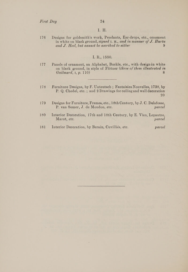176 ere 178 ES, 180 181 esd: Designs for goldsmith’s work, Pendants, Ear-drops, etc., ornament in white on black ground, signed 1. H., and in manner of J. Hurtu and J. Heel, but cannot be ascribed to either ) I. R., 1550. Panels of ornament, an Alphabet, Buckle, etc., with designin white on black ground, in style of Flétner (three of them illustrated in Guilmard, 1, p. 110) 8 Furniture Designs, by F. Unteutsch ; Fantaisies Nouvelles, 1738, by P. Q. Chedel, etc. ; and 2 Drawings for ceiling and wall decoration 20 Designs for Furniture, Frames, etc., 18th Century, by J. C. Delafosse, P. van Somer, J. de Moudon, etc. parcel Interior Decoration, 17th and 18th Century, by E. Vico, Lepautre, Marot, ete. parcel Interior Decoration, by Berain, Cuvilliés, ete. parcel  
