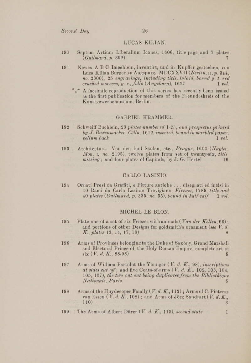 190 191 193 194 195 P26 UOT 198 ies) LUCAS KILIAN. Septem Artium Liberalium Icones, 1606, title-page and 7 plates (Guilmard, p. 392) 7 Newes A BC Biiechlein, inventirt, und in Kupffer gestochen, von Luca Kilian Burger zu Augspurg. MDCXXVII (Berlin, 11, p. 344, no. 2300), 25 engravings, including title, inlaid, bound g. t. ved crushed morocco, g. e., folio (Augsburg), 1627 1 vol. as the first publication for members of the Freundeskreis of the Kunstgewerbemuseum, Berlin. GABRIEL KRAMMER. Schweiff Buchlein, 23 plates numbered 1-23, and prospectus printed by J. Buxenmacher, Colln, 1612, inserted, bound in marbled paper, vellum back 1 vol. Architectura. Von den fiinf Siulen, etc., Prague, 1600 (Nagler, Mon. 1, no. 2195), twelve plates from set of twenty-six, ¢7¢le missing ; and four plates of Capitals, by J. G. Hertel 16 CARLO LASINIO. Ornati Presi da Graffiti, e Pitture antiche . .. disegnati ed ineisi in 40 Rami da Carlo Lasinio Trevigiano, Firenze, 1789, title and 40 plates (Guilmard, p. 335, no. 35), bound in half calf 1 vol. MICHEL LE BLON. Plate one of a set of six Friezes with animals (Van der Kellen, 66) ; and portions of other Designs for goldsmith’s ornament (see V. d. K., plates 13.14, 17, 18) 8 and Electoral Prince of the Holy Roman Empire, complete set of six (V. d. K., 88-93) 6 Arms of William Bartolot the Younger (V.d. K., 98), ¢nscriptions at sides cut of; and five Coats-of-arms (V. d. K., 102, 103, 104, 105, 107), the two cut out being duplicates from the Bibliotheque Nationale, Paris 6 Arms of the Huydecoper Family (V. d. K., 112) ; Arms of C. Pietersz van Essen (V. d. K., 108); and Arms of Jorg Sandrart (V. d. K,, 110) 3