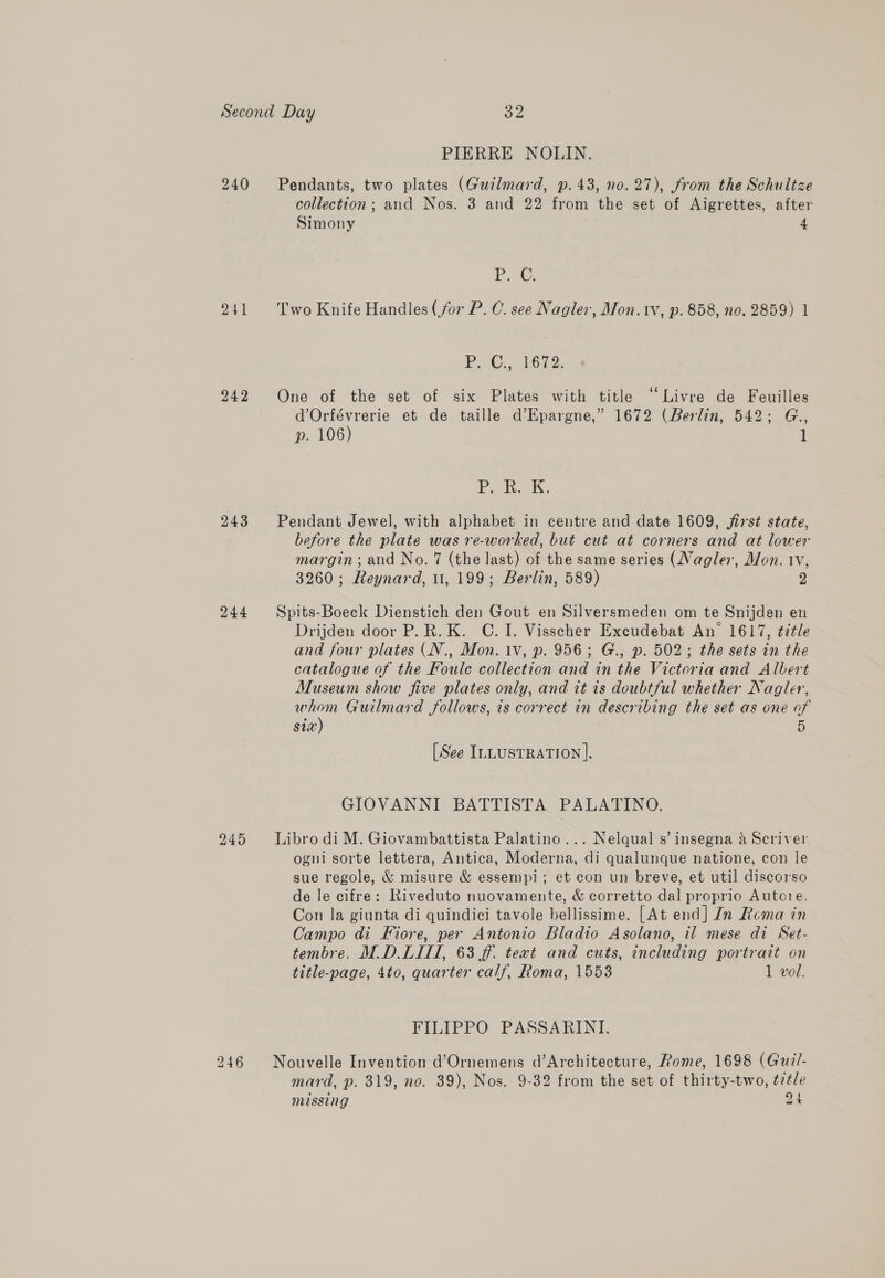 240 244 245 PIERRE NOLIN. Pendants, two plates (Gutlmard, p.43, no. 27), from the Schultze collection; and Nos. 3 and 22 from the set of Aigrettes, after Simony 4 Pr. ©. Two Knife Handles (for P. C. see Nagler, Mon. tv, p. 858, no. 2859) 1 P. C., 1672. One of the set of six Plates with title “Livre de Feuilles d’Orfévrerie et de taille d’Epargne,” 1672 (Berlin, 542; G., p. 106) 1 IP... ev. 1k, Pendant Jewel, with alphabet in centre and date 1609, first state, before the plate was re-worked, but cut at corners and at lower margin; and No. 7 (the last) of the same series (Nagler, Mon. 1v, 3260; Reynard, 11, 199; Berlin, 589) 2 Spits-Boeck Dienstich den Gout en Silversmeden om te Snijden en Drijden door P.R. K. C. 1. Visscher Excudebat An 1617, title and four plates (N., Mon. 1v, p. 956; G., p. 502; the sets in the catalogue of the Foulc collection and in the Victoria and Albert Museum show five plates only, and it is doubtful whether Nagler, whom Guilmard follows, is correct in describing the set as one of six) : 5 [See ILLUSTRATION]. GIOVANNI BATTISTA PALATINO. Libro di M. Giovambattista Palatino... Nelqual s’ insegna 4 Scriver ogni sorte lettera, Antica, Moderna, di qualunque natione, con le sue regole, &amp; misure &amp; essempi; et con un breve, et util discorso de le cifre: Riveduto nuovamente, &amp; corretto dal proprio Autore. Con la giunta di quindici tavole bellissime. [At end] In Rema in Campo di Fiore, per Antonio Bladio Asolano, il mese di Set- tembre, M.D.LIII, 63 ff. text and cuts, including portrait on title-page, 4to, quarter calf, Roma, 1553 1 vol. FILIPPO PASSARINI. Nouvelle Invention d’Ornemens d’Architecture, Rome, 1698 (Guil- mard, p. 319, no. 39), Nos. 9-32 from the set of thirty-two, ¢7tle missing 24