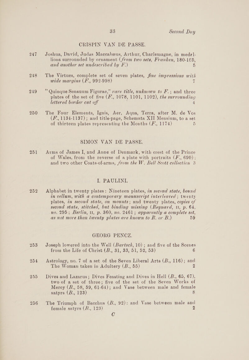 250 33 Second Day CRISPIN VAN DE PASSE. Joshua, David, Judas Maccabeus, Arthur, Charlemagne, in medel- lions surrounded by ornament (from two sets, Franken, 180-185, The Virtues, complete set of seven plates, fine impressions with wide margins (Ff, 992-998) 7 Quinque Sensuum Figurae,” sare title, unknown to F.; and three plates of the set of five (/, 1078, 1101, 1102), the surrounding lettered border cut off 4 The Four Elements, Ignis, Aer, Aqua, Terra, after M. de Vos (F’., 1134-1137); and title-page, Schemata XII Mensium, to a set of thirteen plates representing the Months (/, 1174) D SIMON VAN DE PASSE. Arms of James I, and Anne of Denmark, with crest of the Prince of Wales, from the reverse of a plate with portraits (F., 690) ; and two other Coats-of-arms, jvom the W. Bell Scott collection 3 I. PAULINI. Alphabet in twenty plates: Nineteen plates, 7n second state, bound in vellum, with a contemporary manuscript interleaved ; twenty plates, in second state, on mounts; and twenty plates, copies of second state, stitched, but binding missing (Reynard, i, p. 64, no. 295; Berlin, 1, p. 360, no. 2461; apparently a complete set, as not more than twenty plates are known to R. or B.) 59 GEORG PENCZ. Joseph lowered into the Well (Bartsch, 10) ; and five of the Scenes from the Life of Christ. (B.; 31, 83, 51, 52, 53) 6 Astrology, no. 7 of a set of the Seven Liberal Arts (B., 116); and The Woman taken in Adultery (B., 55) 2 Dives and Lazarus; Dives Feasting and Dives in Hell (B., 65, 67), two of a set of three; five of the set of the Seven Works of Mercy (B., 58, 59, 61-64); and Vase between male and female satyrs (B., 123) 8 The Triumph of Bacchus (B., 92): and Vase between male and female satyrs (B., 123) 2 C