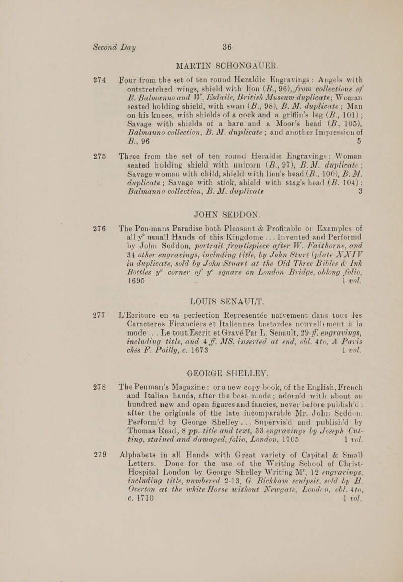 274 275 276 278 279 MARTIN SCHONGAUER. outstretched wings, shield with lion (B., 96), from collections of R. Balmanno and W. Esdaile, British Museum duplicate; Woman seated holding shield, with swan (B., 98), B. M. duplicate ; Man on his knees, with shields of a cock and a griffin’s leg (B., 101) ; Savage with shields of a hare and a Moor’s head (B., 105), Balmanno collection, B. M. duplicate; and another Impression of B., 96 5 seated holding shield with unicorn (B.,97), B.d/. duplicate ; Savage woman with child, shield with lion’s head (B., 100), B. D7. duplicate; Savage with stick, shield with stag’s head (B. 104); Balmanno collection, B. M. duplicate 3 JOHN SEDDON. all y° usuall Hands of this Kingdome... Invented and Performd by John Seddon, portrait frontispiece after W. Faithorne, and 34 other engravings, including title, by John Sturt (plate XXIV in duplicate, sold by John Stuart at the Old Three Bibles &amp; Ink Bottles y° corner of y® square on London Bridge, oblong folio, 1695 : 1 vol. LOUIS SENAULT. Caracteres Financiers et Italiennes bastardes nouvellement a la mode... Le tout Escrit et Gravé Par L. Senault, 29 ff engravings, including title, and 4 f. MS. inserted at end, obl. 4to, A Paris chés F’. Poilly, c. 1673 1 vol. GEORGE SHELLEY. and Italian hands, after the best mode; adorn’d with about an hundred new and open figures and fancies, never before publish’d : after the originals of the late incomparable Mr. Jobu Seddon. Perform’d by George Shelley... Supervis’d and publish’d by Thomas Read, 8 pp. title and text, 33 engravings by Joseph Cut- ting, stained and damaged, folio, London, 1705 1 vol. Letters. Done for the use of the Writing School of Christ- Hospital London by George Shelley Writing M’, 12 engravings, including title, numbered 2-13, G. Bickham sculpsit, sold by H. Overton at the white Horse without Newgate, London, obl. 4to,