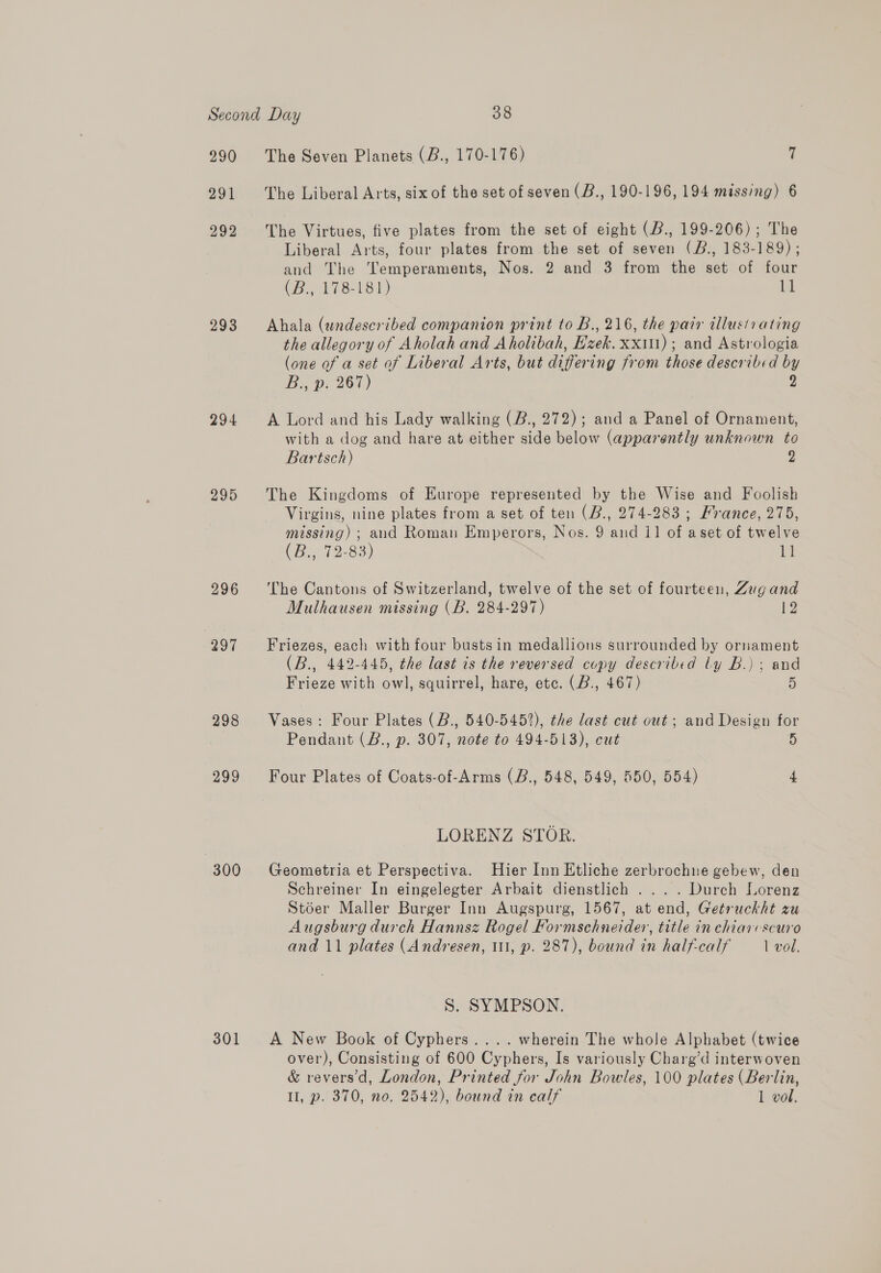 290 291 292 293 294 295 296 297 298 299 300 301 The Seven Planets (B., 170-176) 7 The Liberal Arts, six of the set of seven (B., 190-196, 194 missing) 6 The Virtues, five plates from the set of eight (B., 199-206); The Liberal Arts, four plates from the set of seven (B., 183-189) ; and The Temperaments, Nos. 2 and 3 from the set of four CB., 178-181) td Ahala (undescribed companion print to B., 216, the parr allustrating the allegory of Aholah and Aholibah, Ezek. xx); and Astrologia (one of a set of Liberal Arts, but differing from those described by B:, B. 267) Y, A Lord and his Lady walking (B., 272); and a Panel of Ornament, with a dog and hare at either side below (apparently unknown to Bartsch) 2 The Kingdoms of Europe represented by the Wise and Foolish Virgins, nine plates from a set of ten (B., 274-283 ; France, 275, missing) ; and Roman Emperors, Nos. 9 and 11 of aset of twelve (B47 12-83) nM The Cantons of Switzerland, twelve of the set of fourteen, Zug and Mulhausen missing (B. 284-297) 12 Friezes, each with four busts in medallions surrounded by ornament (B., 442-445, the last is the reversed copy described ly B.) ; and Frieze with owl, squirrel, hare, etc. (B., 467) 5 Vases: Four Plates (B., 540-5452), the last cut out; and Design for Pendant (B., p. 307, note to 494-513), cut 5 Four Plates of Coats-of-Arms (B., 548, 549, 550, 554) 4 LORENZ STOR. Geometria et Perspectiva. Hier Inn Etliche zerbrochne gebew, den Schreiner In eingelegter Arbait dienstlich .... Durch Lorenz Stoer Maller Burger Inn Augspurg, 1567, at end, Getruckht zu Augsburg durch Hannsz Rogel Formschneider, title in chiarvscuro and 11 plates (Andresen, 111, p. 287), bound in half-calf Tvol. S. SYMPSON. A New Book of Cyphers.... wherein The whole Alphabet (twice over), Consisting of 600 Cyphers, Is variously Charg’d interwoven &amp; revers’d, London, Printed for John Bowles, 100 plates (Berlin, Il, p. 370, no. 2542), bound in calf 1 vol.