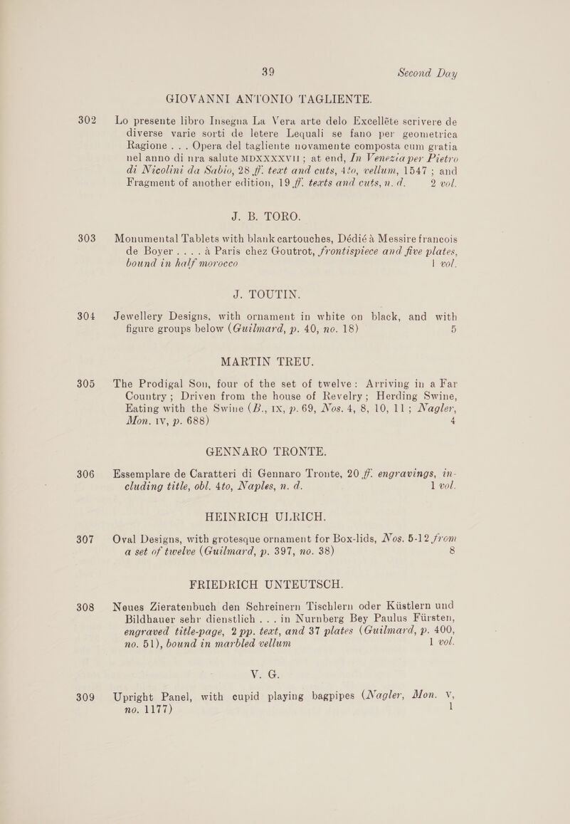 302 303 304 305 306 307 308 309 39 Second Day GIOVANNI ANTONIO TAGLIENTE. Lo presente libro Insegna La Vera arte delo Excelléte scrivere de diverse varie sorti de letere Lequali se fano per geometrica Ragione ... Opera del tagliente novamente composta cum gratia nel anno di nra salute MDXXXXVII; at end, In Venezia per Pietro di Nicolini da Sabio, 28 ff. teat and cuts, 440, vellum, 1547; and Fragment of another edition, 19 .f. teats and cuts, n. d. 2 vol. J. B. TORO. Monumental Tablets with blank cartouches, Dédié &amp; Messire francois de Boyer....a Paris chez Goutrot, frontispiece and five plates, bound in half morocco 1 vol. J. TOUTIN. Jewellery Designs, with ornament in white on black, and with figure groups below (Guzlmard, p. 40, no. 18) 5 MARTIN TREU. The Prodigal Son, four of the set of twelve: Arriving in a Far Country ; Driven from the house of Revelry; Herding Swine, Eating with the Swine (B., 1x, p. 69, Nos. 4, 8, 10,11; Nagler, Mon. 1v, p. 688) 4 GENNARO TRONTE. Essemplare de Caratteri di Gennaro Tronte, 20 77: engravings, in- cluding title, obl. 4to, Naples, n. d. , 1 vol. HEINRICH ULRICH. Oval Designs, with grotesque ornament for Box-lids, Nos. 5-12 from a set of twelve (Guilmard, p. 397, no. 38) 8 FRIEDRICH UNTEUTSCH. Neues Zieratenbuch den Schreinern Tischlern oder Kiistlern und Bildhauer sehr dienstlich ...in Nurnberg Bey Paulus Firsten, engraved title-page, 2 pp. teat, and 37 plates (Guilmard, p. 400, no. 51), bound in marbled vellum 1 vol. V¥aiG. Upright Panel, with cupid playing bagpipes (Nagler, Mon. V, 0. VIIT) l