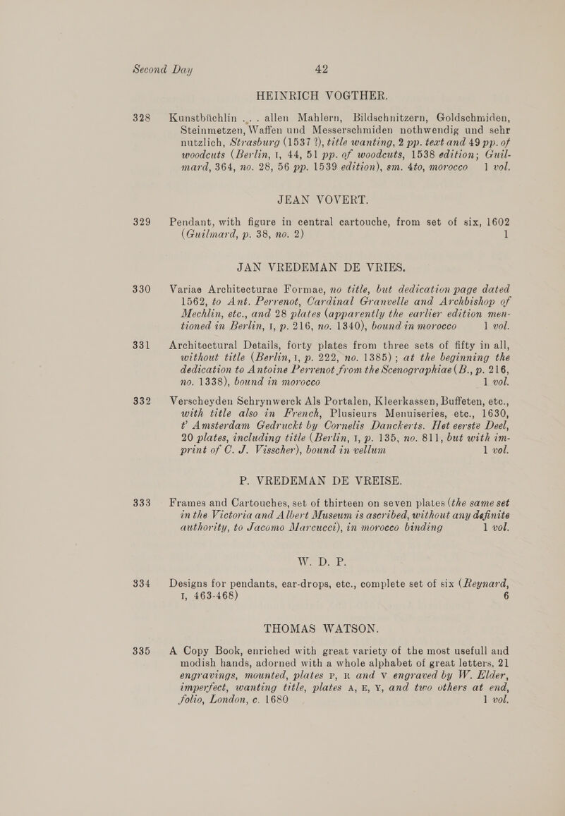 328 330 331 332 335 HEINRICH VOGTHER. Kunstbiichlin .... allen Mahlern, Bildschnitzern, Goldschmiden, Steinmetzen, Waffen und Messerschmiden nothwendig und sehr nutzlich, Strasburg (1537 2), title wanting, 2 pp. teat and 49 pp. of woodcuts (Berlin, 1, 44, 51 pp. of woodcuts, 1538 edition; Guil- mard, 364, no. 28, 56 pp. 1539 edition), sm. 4to, morocco 1 vol. JEAN VOVERT. Pendant, with figure in central cartouche, from set of six, 1602 (Guilmard, p. 38, no. 2) 1 JAN VREDEMAN DE VRIES. Variae Architecturae Formae, no title, but dedication page dated 1562, to Ant. Perrenot, Cardinal Granvelle and Archbishop of Mechlin, etc., and 28 plates (apparently the earlier edition men- tioned in Berlin, 1, p. 216, no. 1340), bound in morocco 1 vol. Architectural Details, forty plates from three sets of fifty in all, without title (Berlin, 1, p. 222, no. 1385); at the beginning the dedication to Antoine Perrenot from the Scenographiae(B., p. 216, no. 1338), bound in morocco 1 vol. Verscheyden Sehrynwerck Als Portalen, Kleerkassen, Buffeten, etc., with title also in French, Plusieurs Menuiseries, etc., 1630, t Amsterdam Gedruckt by Cornelis Danckerts. Het eerste Deel, 20 plates, including title (Berlin, 1, p. 135, no. 811, but with im- print of C. J. Visscher), bound in vellum 1 vol. P. VREDEMAN DE VREISE. Frames and Cartouches, set of thirteen on seven plates (the same set in the Victoria and Albert Museum is ascribed, without any definite authority, to Jacomo Marcucci), in morocco binding 1 vol. Wear Designs for pendants, ear-drops, etc., complete set of six (Reynard, I, 463-468) THOMAS WATSON. A Copy Book, enriched with great variety of the most usefull and modish hands, adorned with a whole alphabet of great letters, 21 engravings, mounted, plates Pp, R and v engraved by W. Elder, imperfect, wanting title, plates A, E, Y, and two others at end, Folio, London, c. 1680 1 vol.