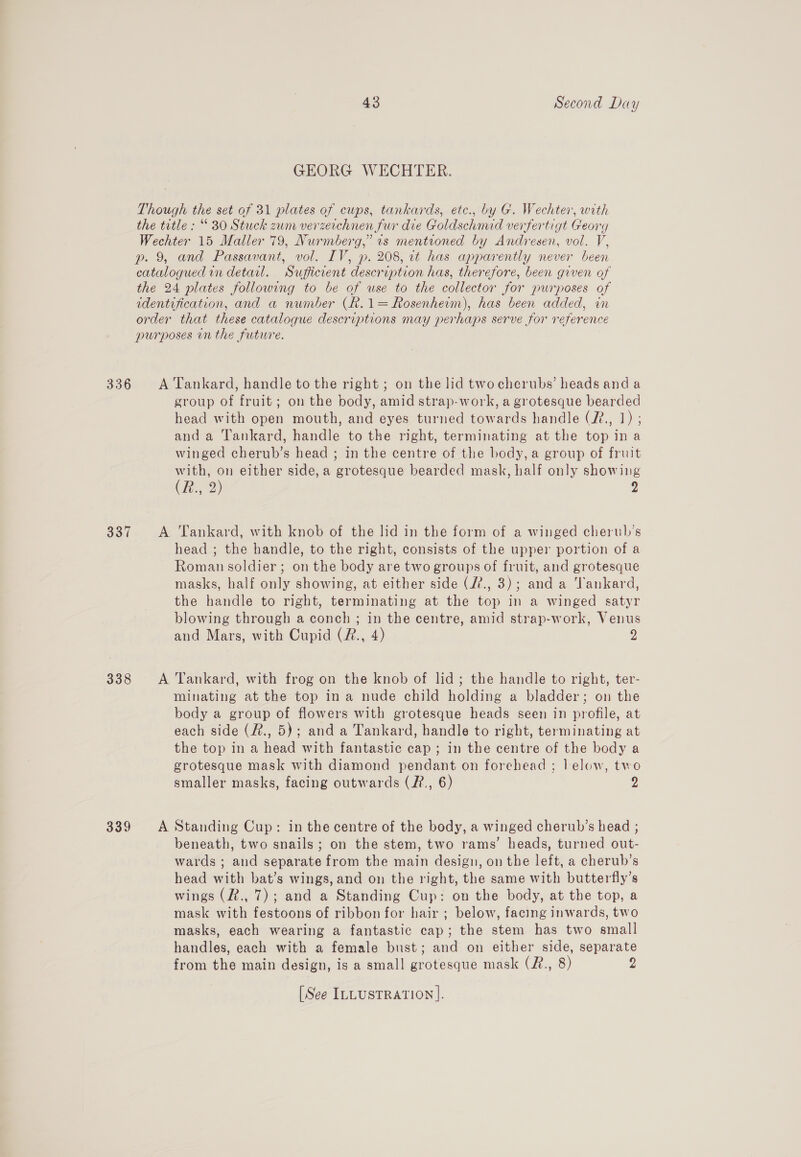 336 337 339 43 Second Day GEORG WECHTER. group of fruit; on the body, amid strap-work, a grotesque bearded head with open mouth, and eyes turned towards handle (?2., 1) ; anda Tankard, handle to the right, terminating at the top ina winged cherub’s head ; in the centre of the body, a group of fruit with, on either side, a grotesque bearded mask, half only showing (fe. 2) 2 head ; the handle, to the right, consists of the upper portion of a Roman soldier; on the body are two groups of fruit, and grotesque masks, half only showing, at either side (72., 3); and a ‘Tankard, the handle to right, terminating at the top in a winged satyr blowing through a conch ; in the centre, amid strap-work, Venus and Mars, with Cupid (#., 4) 2 minating at the top ina nude child holding a bladder; on the body a group of flowers with grotesque heads seen in profile, at each side (#., 5); and a Tankard, handle to right, terminating at the top in a head with fantastic cap ; in the centre of the body a grotesque mask with diamond pendant on forehead ; lelow, two smaller masks, facing outwards (2?., 6) 2 beneath, two snails; on the stem, two rams’ heads, turned oul: wards ; ond separate from the main design, on the left, a cherub’s head ibs bat’s wings, and on the right, the same with butterfly’s wings (2., 7); and a Standing Cup: on the body, at the top, a mask with festoons of ribbon for hair ; below, facing inwards, two masks, each wearing a fantastic cap; the stem has two small handles, each with a female bust; and on either side, separate from the main design, is a small grotesque mask (R#., 8) 2 [See ILLUSTRATION].